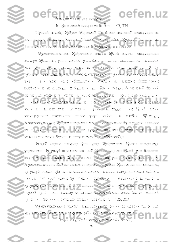 Расидем то аср дар як хурўш
Ба пўшидааз Анди он то ба Ўш.... [43, 226].ҷ
Шундай   қилиб,   Ҳайрат   Марказий   Осиёнинг   қадимий   шаҳарлари   ва
вилоятлари,   масалан   Қарши   (Насаф),   Шаҳрисабз,   Хузор,   Фарғона   ва
бошқаларга қилган саёҳатлари ҳақида батафсил ҳикоя қилади.
  Муҳаммадсиддиқ   Ҳайратнинг   мерос   бўлиб   қолган   асарларидан
маълум   бўладики,   унинг   лирик   турда   ёзилган   қатор   ғазаллари   ва   шеърлари
ҳам   шўх   -   юмор,   назокат,   ҳазил   ва   мутойибалар   билан   қоришган.   Ушбу
турдаги шеърларда Ҳайрат лирик қаҳрамонининг руҳий ҳолатини тавсифлаш
учун   шунингдек,   халқ   ибораларини   ишлатишда   классик   форс-тожик
адабиёти   анъаналаридан   фойдаланишдан   ўзини   тияди.   Aнъанавий   бадиий
санъатлар   ўрнида   у   ибора   ва   халқ   мақолларидан   оқилона   фойдаланади.
Шоирнинг   лирик   қаҳрамони   бўлган   ошиқ   образи   бу   шеърда   аниқ   тасаввур
қилинган   ва   акс   этган.   У   тез   ишонувчан   ва   содда   ошиқ   бўлиб,   гарчи
маъшуқанинг   ажралиши   ошиқ   учун   қийин   ва   азобли   бўлса-да,
Муҳаммадсиддиқ   Ҳайрат   шеърларидаги   ошиқ   тимсоли   бу   оғриқни   осонлик
ва   шодлик   билан   енгади.   Унинг   руҳияти   ҳеч   қачон   масхара   ва   ширин
ҳазилларни таъна бериш ва огоҳлантиришдан тўхтамайди. 
Бундай   лирик   шеърлар   ўша   давр   Ҳайрат гача   бўлган   шеъриятда
учрамаган.   Бу   услуб   ҳам   янги   ижодий   йўналишлардан   бўлиб,   уни   биринчи
марта Aбдулқодирхожа Савдо яратган, кейин эса уни Шамсиддин Шоҳин ва
Муҳаммадсиддиқ   Ҳайрат   давом   эттирган.   Расулхон   Ҳодизоданинг   фикрича,
бу  услуб  орқали  сўз   санъаткорлари   лирик  шеърлар   мазмунини  халқ  ҳаётига
яқинлаштирдилар   ҳамда   бу   орқали   шеъриятнинг   оммавийлик   ва   халқона
хусусиятини   таъминлашга   эришадилар.   Ишқ   ва   ошиқлик,   севги   туйғулари
"руҳий   дунё"   нинг   мажозу   киноялари   ёрдами   билан   эмас,   балки   "моддий
дунё"нинг бадиий воситалари орқали тасвирланган [135, 367].
Муҳаммадсиддиқ   Ҳайрат   ғазалларида   танқидий   ва   ҳажвий   талқинлар
ҳам учрайди. Масалан, у зоҳидни қуйидагича мазаммат қилади:
...  Зоҳид аз дайр ба мас ид зада саъйи ботил,	
ҷ
95 