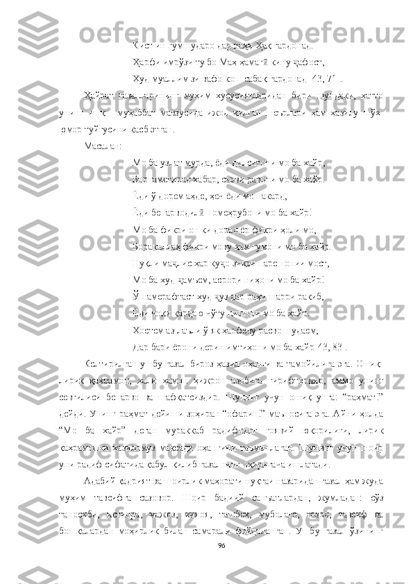 Кист ин гумшударо дар р а ҳи Ҳақ гардонад.
Ҳарфи имрўзи ту бо Маҳ ҳамаг  кину  афост,ӣ ҷ
Худ муаллим зи вафо кош сабақ гардона д [43, 71].
Ҳайрат   ғазалларининг   муҳим   хусусиятларидан   бири   шундаки,   ҳатто
унинг   ишқ   -   муҳаббат   мавзусида   ижод   қилган   шеърлари   ҳам   ҳазилу   шўх-
юмор туйғусини касб этган.
Масалан :
Мо ба узлат мурда, ёди дилситони мо ба хайр,
Барнамегирад хабар, сарви равони мо ба хайр.
Ёди ў дорем аҳде, ҳеч ёди мо накард,
Ёди бепарводил  	
ӣ номеҳрубони мо ба хайр!
Мо ба фикри он ки дорад ёр фикри ҳоли мо,
Боракаллаҳ фикри мову ҳам гумони мо ба хайр.
Нуқли ма ҷ лис ҳар ку ҷ о зикри парешонии мост,
Мо ба худ  ҷ амъем, асрори ниҳони мо ба хайр!
Ў  намерафтаст худ  ҷ уз дар раҳи шарри рақиб,
Ёди чоқи кардаю чўту нишони мо ба хайр.
Хостем аз лаъли ў як ҳарфеву расво шудаем,
Дар бари ёрони дерин имтиҳони мо ба хайр [43, 83] .
Келтирилган ушбу ғазал бироз ҳазил оҳанги ва тамойилига эга. Ошиқ-
лирик   қаҳрамон,   ҳали   ҳамон   ҳижрон   азобига   гирифтордир,   аммо   унинг
севгилиси   бепарво   ва   шафқатсиздир.   Шунинг   учун   ошиқ   унга:   “раҳмат!”
дейди. Унинг раҳмат дейиши зоҳиран “офарин!” маъносига эга. Айни ҳолда
“ Мо   ба   хайр”   деган   мураккаб   радифнинг   ғоявий   юқорилиги,   лирик
қаҳрамонни   ҳазиломуз   мақсади   оҳангини   таъминлаган.   Шунинг   учун   шоир
уни радиф сифатида қабул қилиб ғазалнинг охиригача ишлатади.
Aдабий қадрият ва шоирлик маҳорати нуқтаи назаридан ғазал ҳам жуда
муҳим   тавсифга   сазовор.   Шоир   бадиий   санъатлардан,   жумладан:   сўз
таносиби,   истиора,   мажоз,   киноя,   ташбеҳ,   муболаға,   тазод,   тавсиф   ва
бошқалардан   моҳирлик   билан   самарали   фойдаланган.   Ушбу   ғазал   ўзининг
96 