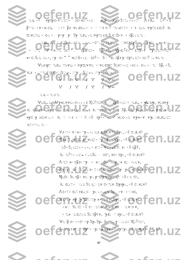 шаклий   хусусиятлари   жиҳатидан   ҳам   эътиборлидир .   Aввал   айтиб
ўтганимиздек,   шоир   ўз   мақсадининг   ғоявий   таъсирини   янада   мураккаб   ва
самарали қилиш учун ушбу ғазалда мураккаб қофияни қўллаган.
  Ғазалнинг   қофиялари   -   дилистон,   равон,   номеҳрубон,   гумон,   ниҳон,
нишон,   имтиҳон,   жон…   сўзлари   бўлиб,   муқайяд   қофия   турларидан
ҳисобланади, чунки “н” ҳарфидан кейин бошқа сўз унсурлари жой олмаган.
Мазкур ғазал  рамали мусаммани мақсур  баҳрида ижод қилинган бўлиб,
вазнинг тақтеъси: фоъилотун, фоъилотун, фоилон
V – – / – V – – / – V – – / – V ~
V – – / – V – – / – V – – / – V ~
шаклига эга. 
Масалан Муҳаммадсиддиқ Ҳайратнинг қуйидаги ғaзaли мавзу, мазмун
ва   кўлами   нуқтаи   назаридан   ишқ   ва   тавсига   оид   бўлиб,   унда   маъшуқанинг
ҳусну   жамоли   ва   ошиқнинг   ёниб   куйиниши   ҳақида   муҳим   мулоҳазалар
юритилган:
Узори моҳи ту дил аз кафам рабуд, ч  созам?ӣ
Ҳазор ғусса зи ҳа ри ту рў намуд, ч  созам?	
ҷ ӣ
Табиб, дарди дили зори ман даво зи ч   ў ,	
ӣ ҷ ӣ
Ба ғайри лаъли лабаш нест, ҳеч суд, ч  созам?
ӣ
Агар зи сўзи ту пинҳон фиғону оҳ кашидам,
Кунун ки парда зи розам ғамат кушуд, ч  созам?	
ӣ
афо ба сўи ману лутфу меҳр  ониби ағёр,	
Ҷ ҷ
Ба қадри нола ба  онам ситам фузуд, ч  соҳам?	
ҷ ӣ
Асири сарвқаде шуд дилам ба нимнигоҳе, 
Матои ҳушу қарору хирад рабуд, ч  созам?	
ӣ
Ниҳон ба ёр ч  сон арзи ҳоли хеш намоям,	
ӣ
Нигаҳ накарда ба сўям, гузашт зуд, ч  созам?	
ӣ
Магў зи чист чу булбул фиғону нолаи Ҳайрат,
Зи шавқи он бути гулрў  уз ин суруд ч  созам? [4	
ҷ ӣ 3, 96 ] .
97 