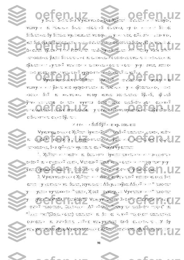 Шу билан бирга  биз Муҳаммадсиддиқ  Ҳайрат  шеърларининг мавзуси,
мазмуни   ва   таҳлили   билан   чекланиб   қоламиз,   чунки   ишнинг   бошқа
бобларида   бу   борада   мулоҳазалар   мавжуд.   Шунингдек,   қайд   этиш   лозимки,
ҳар бир сўз санъаткорларининг шеърларидаги сюжетлар баёни, янги маъно ва
фикрлар   кўлами   янги   яратилган   таъбиру   ибораларнинг   шарҳу   изоҳ   этиш
натижасида   ўзаро   боғлаганлик   ва   алоҳидалик   асосида   амалга   оширилади   ва
сўзларнинг   луғавий   маъносини   алоҳидаликда   аниқлаш   учун   эмас,   зероки
шоир мақсадининг маънавий хусусиятини ифодалай олмайди.
  Муҳаммадсиддиқ   Ҳайрат   Бухорий   шеърларининг   мавзу   ва
мазмунининг   ўзига   хос   хусусиятлари   ва   таҳлили   шуни   кўрсатадики,   шоир
ижоди   бой   ва   хилма-хил   мавзу   ҳамда   жанрларда   бўлиб,   кўплаб
ўтмишдошлари   сингари   мумтоз   форс-тожик   адабиётининг   қадимий
анъаналарини   давом   эттирган   ва   шу   анъанавий   мавзуларда   янги   сўз   айтиш
қобилиятига қодир бўлган.
Иккинчи боб бўйича хулосалар:
Муҳаммадсиддиқ   Ҳайрат   Бухорийнинг   адабий   асарлари   шахси,   ҳаёти
ва   адабий   меросининг   хусусиятларини   ўрганиш   ва   тадқиқ   қилиш
натижасида, биз қуйидаги хулосага келишимиз муқаррар:
1.   Ҳайратнинг   ҳаёти   ва   фаолияти   Бухоро   амирлигининг   зиддиятли
сиёсий ва иқтисодий даври, Марказий Осиё хонликларининг тожу тахт учун
ўзаро кураши ҳамда Чор Россиясига қўшилиши вақтига тўғри келади;
2. Муҳаммадсиддиқ Ҳайратнинг ҳаёти ва маънавий мероси ҳақида бир
қатор шу даврдаги манбалар, жумладан: Абдуллохўжа Абдийнинг   “Тазкират
уш-шуарои мутааххирин” асари, Ҳож  Неъматулло Муҳтарамнинг “Тазкиӣ рат
уш-шуаро”   китоби,   Шарифжон   Махдум   Садри   Зиёнинг   “Таз кори   ашъор”
шеърий   тазкираси,   Садриддин   Айнийнинг   “Намунаи   адабиёти   то ик”   ва	
ҷ
“Ёддоштҳо”(Эсдаликлар)   асарлари   ва   бошқа   илмий   тадқиқот   асарларида
қизиқарли   ва   эътиборга   лойиқ   маълумотлар   ёзиб   қолдирилган.   Ушбу
маълумотларга кўра, Муҳаммадсиддиқ Ҳайрат шеъриятда қўли баланд шоир
98 