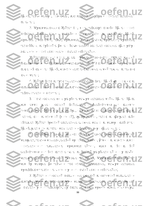 бўлиб,  табъи  мавзун,  нозикхаёл,  заковатли,   энг нуфузли  шоирлар  сарасидан
саналган;
3.   Муҳаммадсиддиқ   Ҳайрат   ёш,   янги   тафаккур   соҳиби   бўлган   шоир
сифатида   Аҳмад   Дониш   мактабининг   издошлари   ва   давомчиси   бўлиб,
жумладан,   маснавий,   ғазал,   мухаммас,   қитъа,   таърих,   муфрадот,   мусаддас,
таркиббанд   ва   рубоийга   ўхшаш   баъзи   адабий   жанрлар   ижодида   қўли   устун
эканлигини шоир девонидаги шеърлар исботлайди.
Ҳайрат   девонинг   ягона   ва   асл   нусхаси   Тожикистон   Фанлар   миллий
Академиясининг   Қўлёзмалар   марказида   №1247-сон   рақами   руйхатида
сақланиб келинган бўлиб, ҳозирги давргача алоҳида илмий таҳлил ва тадқиқ
қилинмаган;
4. Ҳайрат форс ва турк тилларида шеърлар ёзган бўлиб қашшоқлик ва
касалликдан   азият   чеккан   вақтида,   шеърларига   ҳаётининг   айрим
тафсилотларини киритган;
5. Шеър ижодида ҳинд услубига маълум даражада мойил бўлган бўлса
ҳам   аммо   ундан   ижодий   фойдаланган.   Aдабиётимизнинг   қадимги
тимсолларидан бўлган гул ва булбул, шамъ ва парвона (капалак, куя), кўз ва
наргис,   қош   ва   ярим   ой   (янги   ой),   зулфу   чавғон,   тароқ   ва   кўзгулар   каби
образлар   Ҳайрат   Бухорий   асарларида   алоҳида   маъно   ва   мазмун   касб   этган
бўлиб, улар янги ва теран маъноларни ифодалаш учун қўлланилган;
6.   Татаббуъ,   назира,   зуллисонайнлик,   назиранавислик,   ижтимоий
мавзулар, таърих моддаси, адабий мушоира, тазмин,  ў тмиш ва ҳозирги замон
шоирларининг   ғазалларига   мухаммас   айтиш,   ҳажв   ва   бошқа   бой
адабиётимизнинг   бир   қатор   анъана   ва   бадиий   услублари   айни   шу   саъйи-
ҳаракатлар   билан   тадрижий   ривожланган   бўлиб,   Муҳаммадсиддиқ   Ҳайрат
ҳам   бу   мавзуда   ўз   табъини   текшириши   натижасида,   маълум   даражада
муваффақиятга эришганлигини унинг шеърий девони исботлайди;
7. Ҳайратнинг ижодий юксалишида ахлоқий ва ижтимоий масалаларни
қамраб   олувчи   ва   тадқиқ   қилувчи   мавзулар   кузатилади.   Шоирнинг   бундай
шеърлари   унинг   тафаккури,   дунёқараши,   яшаш   муҳити   ҳамда   индивидуал
99 