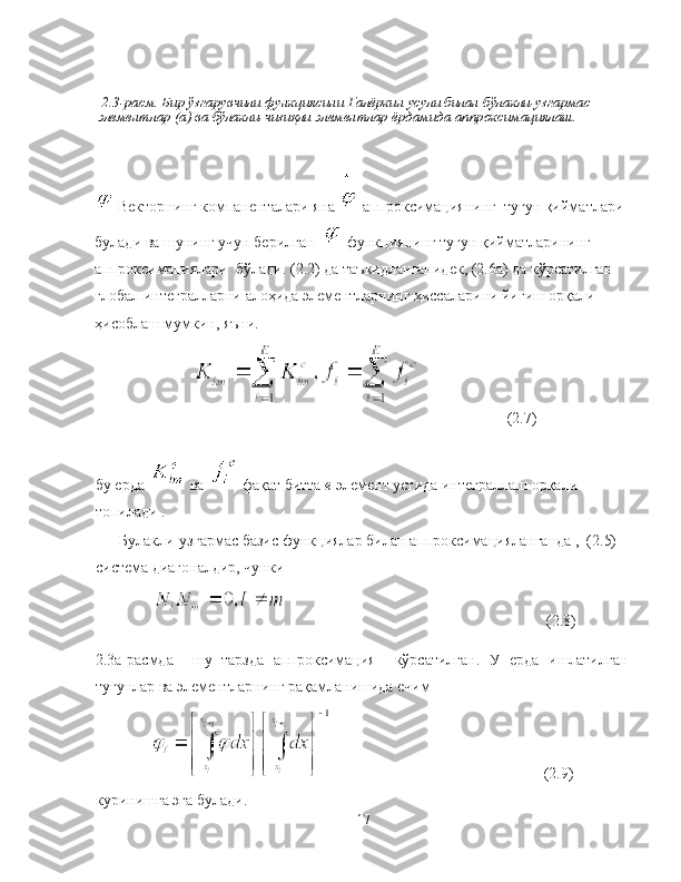   2.3-расм. Бир ўзгарувчили функциясини Галёркин усули билан бўлакли-узгармас 
элементлар (а) ва бўлакли-чизиқли элементлар ёрдамида аппроксимациялаш.
 Векторнинг кoмпаненталари яна   аппроксимациянинг  тугун қийматлари 
булади ва шунинг учун берилган    функциянинг тугун қийматларининг 
аппроксимациялари  бўлади. (2.2) да таъкидланганидек, (2.6а) да кўрсатилган 
глобал интегралларни алоҳида элементларнинг ҳиссаларини йиғиш орқали 
ҳисоблаш мумкин, яъни.
(2.7)
бу ерда   ва   фақат битта  e  элемент устида интеграллаш орқали 
топилади .
Булакли-узгармас базис функциялар билан аппроксимацияланганда ,  (2.5) 
система диагоналдир, чунки
(2.8)
2.3а-расмда     шу   тарзда   аппроксимация     кўрсатилган.   У   ерда   ишлатилган
тугунлар ва элементларнинг рақамланишида ечим 
(2.9)
куринишга эга булади.
17 