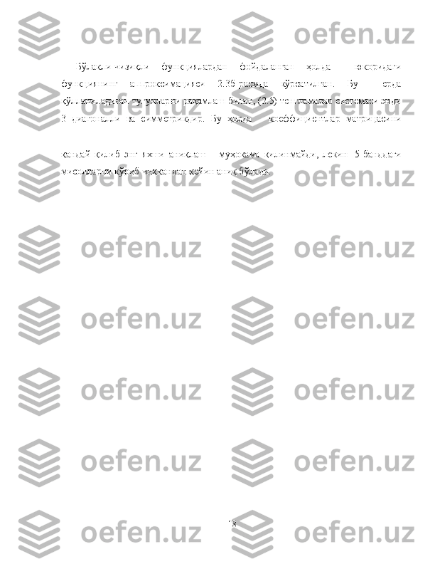 Бўлакли-чизиқли   функциялардан   фойдаланган   ҳолда     юкоридаги
функциянинг   аппроксимацияси   2.3б-расмда   кўрсатилган.   Бу     ерда
қўлланиладиган тугунларни рақамлаш билан, (2.5) тенгламалар системаси энди
3   диагоналли   ва   симметрикдир.   Бу   ҳолда       коеффициентлар   матрицасини
қандай   қилиб   энг   яхши   аниқлаш       муҳокама   қилинмайди,   лекин 5-банддаги
мисолларни кўриб чиққандан кейин аниқ бўлади.
18 