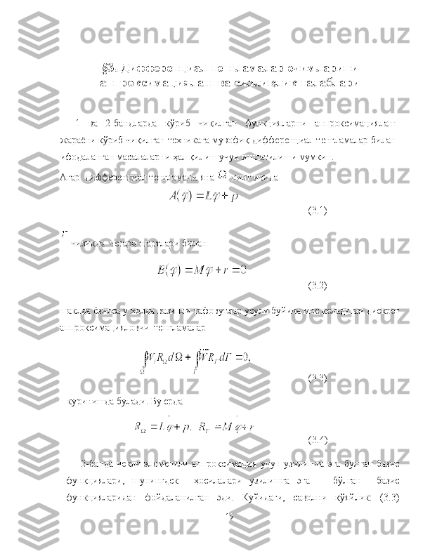 §3. Дифференциал тенгламалар ечимларини
аппроксимациялаш ва силлиқлик талаблари
1   ва   2-бандларда   кўриб   чиқилган   функцияларни   аппроксимациялаш
жараёни кўриб чиқилган техникага мувофиқ дифференциал тенгламалар билан
ифодаланган масалаларни ҳал қилиш учун ишлатилиши мумкин.
Агар  дифференциал тенгламани яна   нинг ичида
  (3.1) 
 чизикда  чегара шартлари билан
  (3.2)
шаклда ёзилса у холда вазинли тафовутлар усули буйича мос келадиган дискрет
аппроксимацияловчи  тенгламалар
 (3.3)
куринишда булади. Бу ерда 
             (3.4)
2-банда   чекли-элементли   аппроксимация   учун   узилишга   эга   булган   базис
функциялари,   шунингдек     ҳосилалари   узилишга   эга       бўлган     базис
функцияларидан   фойдаланилган   эди.   Куйидаги,   саволни   қўяйлик:   (3.3)
19 