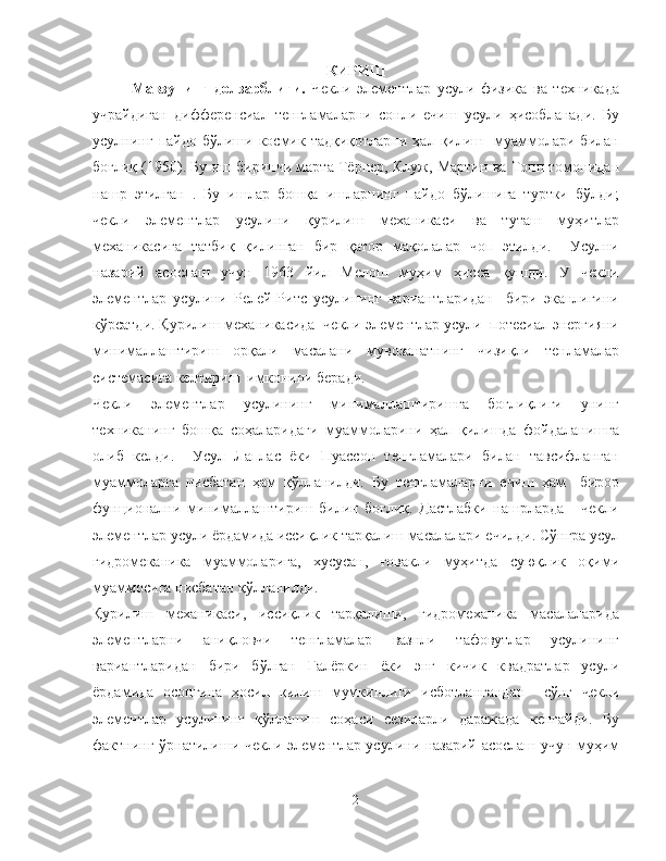 КИРИШ
Мавзунинг   долзарблиги.   Чекли   элементлар   усули   физика   ва   техникада
учрайдиган   дифференсиал   тенгламаларни   сонли   ечиш   усули   ҳисобланади.   Бу
усулнинг  пайдо  бўлиши  космик  тадқиқотларни  ҳал  қилиш    муаммолари  билан
боғлиқ (1950). Бу иш биринчи марта Тёрнер, Клуж, Мартин ва Топп томонидан
нашр   этилган   .   Бу   ишлар   бошқа   ишларнинг   пайдо   бўлишига   туртки   бўлди;
чекли   элементлар   усулини   қурилиш   механикаси   ва   туташ   муҳитлар
механикасига   татбиқ   қилинган   бир   қатор   мақолалар   чоп   этилди.     Усулни
назарий   асослаш   учун   1963   йил   Мелош   муҳим   ҳисса   қушди.   У   чекли
элементлар   усулини   Релей-Ритс   усулининг   вариантларидан     бири   эканлигини
кўрсатди. Қурилиш механикасида  чекли элементлар усули  потесиал энергияни
минималлаштириш   орқали   масалани   мувозанатнинг   чизиқли   тенламалар
системасига келтириш  имконини беради. 
Чекли   элементлар   усулининг   минималлаштиришга   боғлиқлиги   унинг
техниканинг   бошқа   соҳаларидаги   муаммоларини   ҳал   қилишда   фойдаланишга
олиб   келди.     Усул   Лаплас   ёки   Пуассон   тенгламалари   билан   тавсифланган
муаммоларга   нисбатан   ҳам   қўлланилди.   Бу   тенгламаларни   ечиш   ҳам     бирор
фунционални   минималлаштириш   билин   боғлиқ.   Дастлабки   нашрларда       чекли
элементлар усули ёрдамида иссиқлик тарқалиш масалалари ечилди. Сўнгра усул
гидромеканика   муаммоларига,   хусусан,   ғовакли   муҳитда   суюқлик   оқими
муаммосига нисбатан қўлланилди.
Қурилиш   механикаси,   иссиқлик   тарқалиши,   гидромеханика   масалаларида
элементларни   аниқловчи   тенгламалар   вазнли   тафовутлар   усулининг
вариантларидан   бири   бўлган   Галёркин   ёки   энг   кичик   квадратлар   усули
ёрдамида   осонгина   ҳосил   қилиш   мумкинлиги   исботлангандан     сўнг   чекли
элементлар   усулининг   қўлланиш   соҳаси   сезиларли   даражада   кенгайди.   Бу
фактнинг ўрнатилиши чекли элементлар усулини назарий асослаш учун муҳим
2 