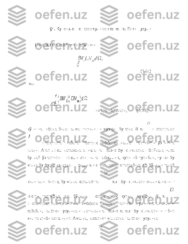 §4. Кучсизланган формулировка ва Галёркин усули
Бизда вазнли тафовутни сакловчи 
(4.1а)
 хад ∫
Ω	
(BW	l)(DN	m)dΩ
+ чегара шартлари,         (4.2 б)
кўпинча     ифода   билан   алмаштирилиши   мумкин   бу   ерда   B   ва       операторлар
    операторга   нисбатан   пастроқ   дифференциаллаш   тартибини   ўз   ичига
олади.   Агар   локал   даражада   аниқланган   базис   функциялардан   фойдаланилса
бундай   ўзгартириш   орқали   эришилган   афзаллик,   куриниб   турибди,   чунки   бу
ҳолда бу функциялардан    силлиқликнинг пастроқ тартибига эга бўлиши талаб
килинади. Бироқ, бу холда қаралаётган      вазн функциялари силлиқликнинг
юқори   тартибига   эга   бўлиши     кераклигини   куриш   мумкин.   B   ва  
операторлар одатда бир хил  дифференциаллаш  тартибини ўз ичига олганлиги
сабабли, Галёркин усулида ишлатиладиган базис ва вазн функцияларининг бир
хил таърифи асослидир. Амалда,  аксарият холларда Галёркин усулидан
23 