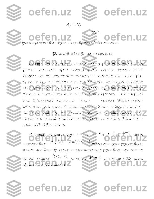             (4,3)
булакли-узгармас базис функциялари булганда фойдаланилади.
§5. Баъзибир бир  ўлчовли масалалар
Юқорида   айтилган   гояларни   аниклаштириш   учун   ушбу   бўлимда   биз   бир
ўлчовли   мисолларни   кўриб   чиқамиз,   уларда   иккинчи   даражали   оддий
дифференциал   тенгламалар   билан   тасвирланган   масалаларни   ҳал   қилиш   учун
бўлакли-аниқланган базис  функциялар қўлланилади. Биринчи иккита мисолда
аввал кўриб чиқилган бўлакли-узгармас   функциялардан фойдаланиш тафовут
функциянинг   ҳосилалари катнашганлиги сабабли мураккаб. Шунинг учун, бу
ерда   2.1б.-чизмада   келтирилган   типдаги       узлуксиз   бўлакли-чизиқли
функциялар   куланилади.   Интеграл   остидаги   ифодани   дифференциалланиш
тартибини   пасайтириш   учун   масалани   мос   равишда   қайта   шакллантириш
зарурлиги ва шу сабабли Галёркиннинг (2. 1б) яқинлашувидан фойдаланилиши
юқорида айтиб ўтилган эди.
5.1-мисол   .   Бу   масала   учун     да   ва   да  ϕ=	1   чегара
шартлари   билан       тенгламани   турли   усуллар   билан
ечилган   эди.   Энди   бу   масалани   чекли   элементлар   усули   билан   ҳал   қилишга
ҳаракат   қиламиз.     сегментда     та   тугунларни   3.5   расмда
кўрсатилганидек танлаймиз
24 