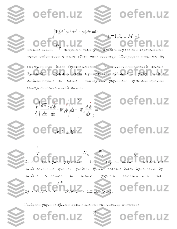         
шаклни   олади.     чегарадаги   тафовутни   ҳисобга   олувчи   хад   киритилмаган,
чунки   кейинчалик   у   нолга   айнан   тенг   килинади.   Юқоридаги   шаклдаги   бу
формулировка   базис   функцияларининг   -силлиқлигини   талаб   қилади.
Булаклаб   интеграллаш   базис   функцияларга   қўйиладиган   ушбу   талабни
заифлаштиради   ва   вазнли     тафовутлар   усулининг   кучсизлантирилган
формулировкасига олиб келади:∫
0
1	
(
dW	l	
dx	
d	ϕ
¿	
dx	
+	W	lϕ
¿
)dx	+[W	l
d	ϕ
¿	
dx	]
0
1
=	0	
l=1,2	,....,M	+1
Энди     (ва   шунинг   учун   ҳам   )   ва     ларнинг   факат    
-силлиқлиги
талаб   қилиниши   куриниб   турибди.   Бўлакли-чизиқли   базис   функциялар   бу
талабни   қондиради   ва   Галёркин   усулидан   фойдаланганда   вазн
функцияларининг  -силлиқлиги кафолатланади. 
Галёркин усулини қўллаш орқали олинган тенгламалар системаси
26 