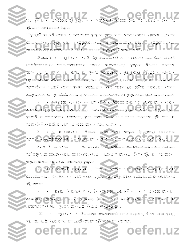 рол   ўйнади   натижада   бу   усулни   ихтиёрий   дифференсиал   тенгламани   ечишга
қўллаш имконини берди. 
Шундай   қилиб   чекли   элементлар   усули   қурилиш     механикаси   муаммоларини
сонли   ечиш   усулидан   дифференсиал   тенгламаларни   ёки     дифференсиал
тенгламалар системасини сонли ечишнинг умумий усулига айланди
Масаланинг   қўйилиши.   Ушбу   малакавий   иш   иккинчи   тартибли   оддий
дифференсиял   тенгламаларни   чекли   элементлар   усули   билан   ечишга
бағишланган   .   Ишда   қаралган   учта   масалада   .   узлуксиз   бўлакли-чизиқли
функциялар   қўлланилади.   Интеграл   остидаги   ифодани   дифференсиалланиш
тартибини   пасайтириш   учун   масалани   мос   равишда   қайта   шакллантириш
зарурлиги ва шу сабабли Галёркиннинг апроксимация усулидан фойдаланилади.
Ишнинг мақсади. Иккинчи тартибли дифференсиал тенгламаларни чекли
элементлар усули ёрдамида ечиш , чекли элементлар усули тадбиқини ўрганиш,
ҳисоб   алгоритмини   яратиш,   уни   амалий   масалаларни   ечишга   қўллаш   ва
тақрибий ҳисоблашлар натижаларини таҳлил этиш.
Ишнинг   вазифалари .   Чекли   элементлар   усули   ёрдамида   иккинчи
тартибли дифференсиал тенгламаларни ечиш алгоритмларини ишлаб чиқиш.  
Илмий-тадқиқотнинг   методлари .   Ҳисоблаш   математикасининг   вазнли
тафовутлар   ёрдамида   апроксимациялаш   вариантларидан   бири   бўлган   галёркин
усули ҳамда чекли элементлар усули .
Ишнинг   илмий   аҳамияти.   Чекли   элементлар   усулини   қўллашнинг
самарали алгоритмини ишлаб чиқиш, уларни намунавий масалалар ечимларида
кўрсатиш.
Ишнинг   амалий   аҳамияти.   Битирув   малакавий   ишнинг   натижаларидан
ҳисоблаш   усуллари   ,   сонли   усуллар   фанларидан   олиб   бориладиган   амалий   ва
лабаратория машғулотларида фойдаланиш мумкун.
  Ишнинг   тузилиши.   Битирув   малакавий   иши   кириш,   6   та   параграф,
хулоса ва фойдаланилган адабиётлар рўйхатидан иборат.
3 