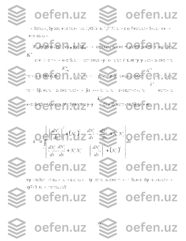 ни беради, бу эса мос равишда 0,8509 ва 1,3130 аниқ қийматлари билан яхши
мос келади.
Ушбу   мисолдан   маълум   бўлиши   керакки,   элемент   матрицасининг   ҳар   бир
 компонентини ҳисоблаш шарт эмас    
чунки  агар   
l   ва  m  тугунлари элементга
тегишли бўлмаса ,     нолга тенг. Шунинг учун амалда фақат  нинг нолга
тенг   бўлмаган   элементларини   ўз   ичига   олган   қисқартирилган     матрица
ҳисоблаб чиқилади. Ушбу мисол учун   (2  
х  2)-матрица бўлади ва 
муносабат   оркали   аникланади.   Бу   ерга   элементнинг   базис   функцияларини
куйиб ва  интеграллаб 
33 