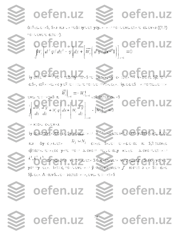фойдаланиб,   биз  вазнли   тафовутлар  усулининг  тенгламаларига  келамиз  ((3.3)
тенгламага қаранг).
Бу ерда   даги тафовут олиб ташланди, чунки олдинги мисолда бўлгани
каби, кейинчалик у айнан нолга тенглаштирилади. Булаклаб     интеграллашни
амалга ошириб ва    деб фараз килиб
ни хосил киламиз.
Бу ердан куринадики, бу масаланинг    чегаравий шарти табиийдир. Агар
вазн   функциялари       қоида   билан   аниқланса   ва   5,2-расмда
кўрсатилганидек   учта   тенг   элемент   танланса,у   холда     элементларнинг
  келтирилган   матрицалари  
5.1-мисолдаги   матрицалар     билан   устма-
уст   тушади.   Бироқ,   тенгламанинг   ўнг   томонидаги   f     вектор   энди   бошқача
бўлади. Ансамбллаш  жараёнини, амалга ошириб
38 