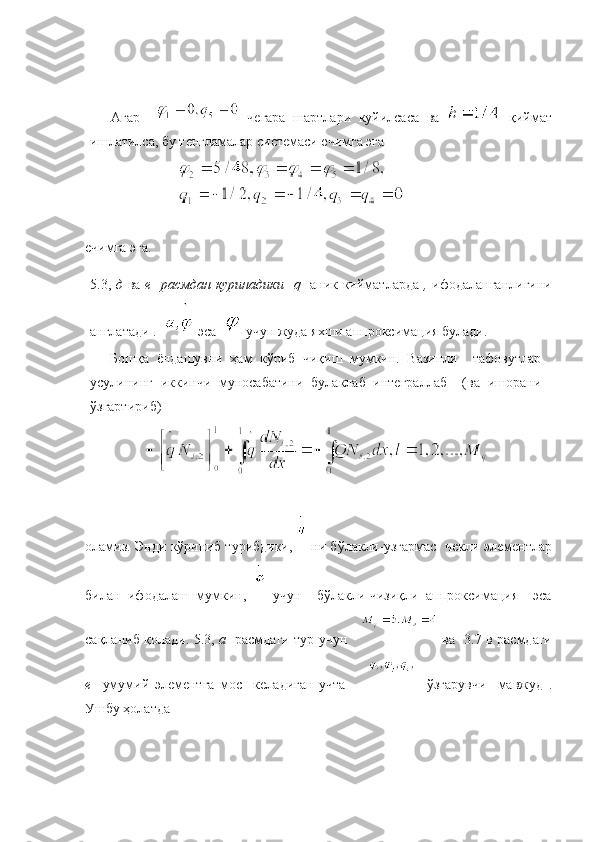 Агар       чегара   шартлари   куйилсаса   ва     қиймат
ишлатилса, бу тенгламалар системаси ечимга эга
ечимга эга.
5.3,   д   ва   е   расмдан куринадики    q     аник кийматларда   ,   ифодаланганлигини
англатади .    эса      учун   жуда   яхши   аппроксимация   булади .
Бошқа   ёндашувни   ҳам   кўриб   чиқиш   мумкин.   Вазинли     тафовутлар
усулининг   иккинчи   муносабатини   булаклаб   интеграллаб     (ва   ишорани
ўзгартириб) 
оламиз. Энди кўриниб турибдики,     ни бўлакли-узгармас   чекли элементлар
билан   ифодалаш   мумкин,     учун     бўлакли-чизиқли   аппроксимация     эса
сақланиб қолади.   5.3,   а    расмдаги тур учун         ва   3.7 в расмдаги
е     умумий   элементга   мос     келадиган   учта             ўзгарувчи     мавжуд   .
Ушбу ҳолатда 