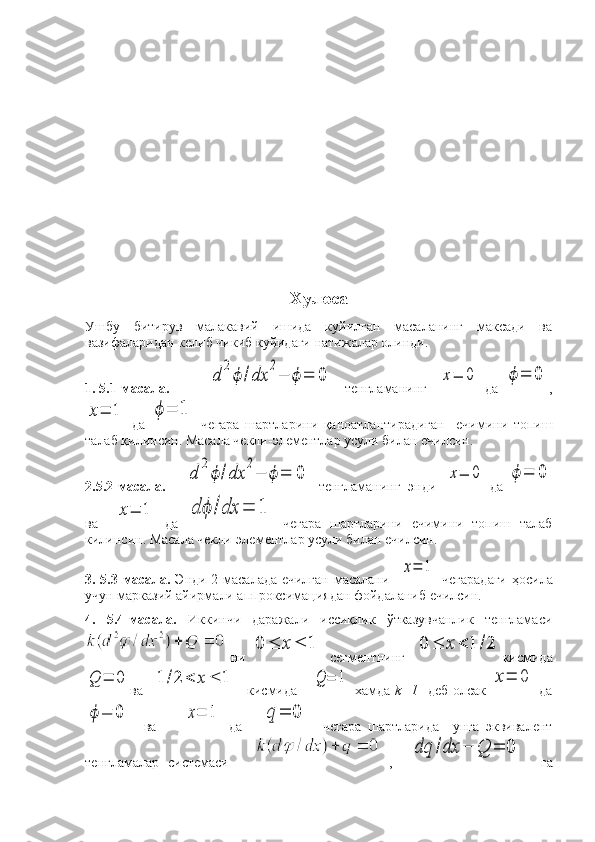 Хулоса
Ушбу   битирув   малакавий   ишида   куйилган   масаланинг   максади   ва
вазифаларидан келиб чикиб куйидаги натижалар олинди.
1. 5.1-масала.        d	
2
ϕ	/dx	
2
−	ϕ	=	0     тенгламанинг    	x=	0   да  	ϕ=	0 ,	
x=	1
  да  	ϕ	=	1   чегара   шартларини   қаноатлантирадиган     ечимини   топиш
талаб қилинсин. Масала чекли-элементлар усули билан ечилсин.
2.5.2-масала.      
d	
2
ϕ	/dx	
2
−	ϕ	=	0   тенгламанинг  энди  	x=	0  да 	ϕ	=	0
ва    	
x=	1   да  	dϕ	/dx	=	1   чегара   шартларини   ечимини   топиш   талаб
килинсин. Масала чекли-элементлар усули билан ечилсин. 
3. 5.3-масала.   Энди 2-масалада ечилган масалани   	
x=	1   чегарадаги ҳосила
учун марказий айирмали аппроксимациядан фойдаланиб ечилсин. 
4.   5.4-масала.   Иккинчи   даражали   иссиқлик   ўтказувчанлик   тенгламаси
  ни  	
0	≤	x≤	1   сегментнинг    	0	≤	x	<	1	/2 кисмида	
Q	=	0
ва   	1	/2	<	x≤	1    кисмида     	Q	=	1   хамда   k=1    деб олсак  	x=	0   да	
ϕ	=	0
    ва        	x=	1   да      	q	=	0     чегара   шартларида     унга   эквивалент
тенгламалар   системаси         ,    	
dq	/dx	−	Q	=	0     га 