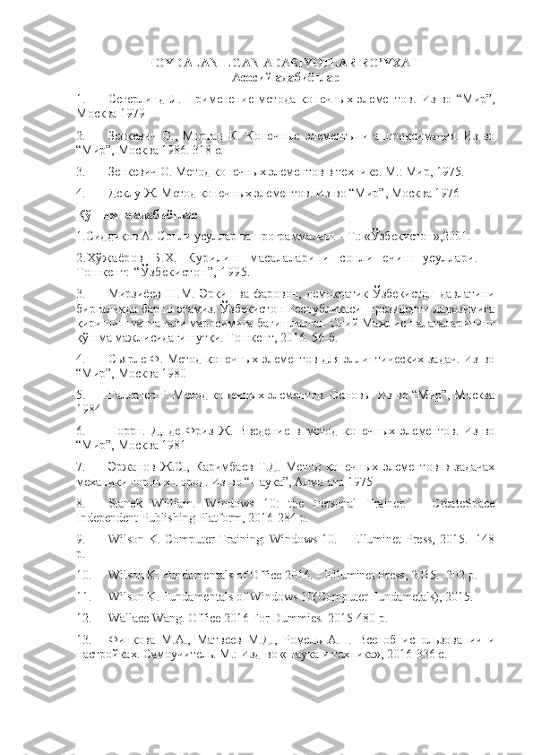 FOYDALANILGAN ADABIYOTLAR RO’YXATI
Acocий адабиётлар
1. Сегерлинд   Л.   Применение   метода   конечных   элементов.   Из-во   “Мир”,
Москва 1979
2. Зенкевич   О.,   Морган   К.   Конечные   элементы   и   аппроксимация.   Из-во
“Мир”, Москва 1986. 318 с.
3. Зенкевич О. Метод конечных элементов в технике. М.: Мир, 1975.
4. Деклу Ж. Метод конечных элементов. Из-во “Мир”, Москва 1976
Қўшимча адабиётлар
1.Сиддиқов А. Сонли усуллар ва программалаш. - Т.: «Ўзбекистон»,2001.
2.Х ў жаёров   Б.Х.   Қ урилиш   масалаларини   сонли   ечиш   усуллари.   –
Тошкент:  “Ў збекистон ” , 1995.
3. Мирзиёев Ш.М. Эркин ва фаровон, демократик Ўзбекистон  давлатини
биргаликда барпо этамиз. Ўзбекистон Республикаси Президенти  лавозимига
киришиш тантанали маросимига бағишланган Олий Мажлис палаталарининг
қўшма мажлисидаги нутқи. Тошкент, 2016. 56-б.
4. Сьярле Ф. Метод конечных элементов для эллиптических задач. Из-во
“Мир”, Москва 1980
5. Галлагер Р. Метод конечных элементов. Основы. Из-во “Мир”, Москва
1984
6. Норрн.   Д,   де   Фриз   Ж.   Введение   в   метод   конечных   элементов.   Из-во
“Мир”, Москва 1981
7. Эржанов   Ж.С.,   Каримбаев   Т.Д.   Метод   конечных   элементов   в   задачах
механики горных пород.  Из-во “Наука”, Алма-ата 1975
8. Stanek   William.   Windows   10:   the   Personal   Trainer.   –   CreateSpace
Independent Publishing Platform, 2016-284 p.
9. Wilson K. Computer Training: Windows 10. – Elluminet Press, 2015. -148
p.
10. Wilson K. Fundamentals of Office 2016. – Elluminet Press, 2015. -202 p.
11. Wilson K. Fundamentals of Windows 10(Computer Fundametals), 2015.
12. Wallace Wang. Office 2016 For Dummies.  2015-480  p .
13. Финкова   М.А.,   Матвеев   М.Д.,   Ромель   А.П.   Все   об   и спользовании   и
настройках. Самоучитель. М.: Изд-во «Наука и техника», 2016-336 с.
  