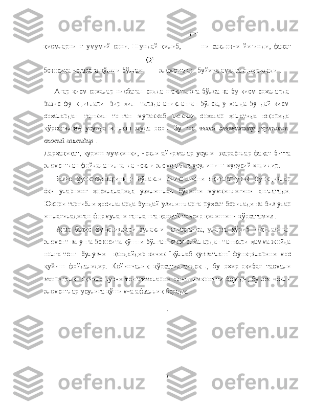 қисмларнинг   умумий   сони .   Шундай   қилиб ,       ни   сакловчи   йигинди ,   фақат
бевосита   чегарага   қўшни   бўлган      элементлар    буйича   амалга   оширилади  . 
Агар   кисм   сохалар   нисбатан   содда   шаклга   эга   бўлса   ва   бу   кисм   сохаларда
базис   функциялари     бир   хил     тарзда   аниқланган   бўлса ,   у   холда   бундай   кисм
сохалардан   ташкил   топган   мураккаб   шаклли   сохалар   ҳолатида   юқорида
кўрсатилган   усулда   ишлаш   жуда   осон .   Бу   гоя   чекли   элементлар   усулининг
асосий   гоясидир   .
Дарҳақиқат ,   куриш   мумкинки ,   чекли   айирмалар   усули     жараёнлар   фақат   битта
элементдан   фойдаланилганда   чекли   элементлар   усулининг   хусусий   ҳолидир .
Базис   функтсияларининг   бўлакли   аникланиши   яқинлашувчи   функциялар
ёки   уларнинг   ҳосилаларида   узилишлар   бўлиши   мумкинлигини   англатади .
Юқори   тартибли   ҳосилаларда   бундай   узилишларга   рухсат   берилади   ва   биз   улар
ишлатиладиган   формулани   танлашга   қандай   таъсир   қилишини   кўрсатамиз  .
Агар   базис   функциялари   булакли     аниқланса ,   уларга   кўриб   чиқилаётган
элемент   ва   унга   бевосита   қўшни   бўлган   кисм   сохалардан   ташқари   ҳамма   жойда
нолга   тенг     булувчи       қандайдир   кичик   " қўллаб - қувватлаш "   функцяларини   мос
куйиш   фойдалидир .   Кейинчалик   кўрсатилгандек   ,   бу   охир - оқибат   тасмали
матрицали     яқинлашувчи   тенгламаларни   олиш   имконини   беради ,   бу   эса   чекли
элементлар   усулига   қўшимча   афзаллик   беради .
7 