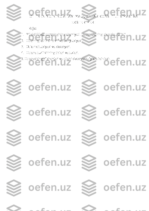 OT TRENINGI NING AHAMIYATI . OTLAR KONSTITUTSIYASI VA
EKSTER ’ Y ERI
Reja:
1. Yilqichilikda ot treningining ahamiyati.   Ot treningining qisqacha   ta’rifi.
2. Otlarning kelib chiqishi va evolyutsiyasi.  
3.Ot konstitutsiyasi	 va eksteryeri.
4. Ot tana tuzilishining tiplari  va tuslari. 
5. Ot tanasining o’lchamlari va otlarni eksteryer bo’yicha  baholash. 