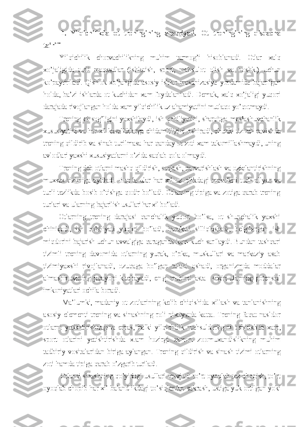 1.   Yilqichilikda   ot   treningining   ahamiyati.   Ot   treningining   qisqacha
ta’rifi
Yilqichilik   chorvachilikning   muhim   tarmog’i   hisoblanadi.   Otlar   xalq
xo’jaligida   turli   maqsadlar   (ishlatish,   sport,   mahsulot   olish   va   boshk.)   uchun
ko’paytiriladi.   Qishlok   xo’jaligida   asosiy   ishlar   mexanizasiya   yordamida   bajarilgan
holda, ba’zi   ishlarda ot   kuchidan  xam  foydalaniladi.   Demak,   xalq  xo’jaligi   yuqori
darajada rivojlangan holda xam  yilqichilik uz ahamiyatiini mutlaqo yo’qotmaydi.
Trening ot  sog’ligini yaxshilaydi, ish qobiliyatini, sharoitga   moslashuvchanlik
xususiyatini va har xil kasalliklarga chidamliligini  oshiradi, chunki tizimli ravishda
trening qildirib va sinab turilmasa   har qanday ot zoti xam takomillashmaydi, uning
avlodlari yaxshi xususiyatlarni o’zida saqlab qola olmaydi.
Trening deb otlarni mashq qildirish, saqlash, parvarishlash va  oziqlantirishning
muxsus   tizimiga   aytiladi.   Bunda   ular   har   xil   uzoqlikdagi   masofani   turli   allyur   va
turli tezlikda bosib o’tishga qodir bo’ladi. Otlarning tipiga va zotiga qarab trening
turlari va ularning  bajarilish usullari har xil bo’ladi.
Otlarning   trening   darajasi   qanchalik   yuqori   bo’lsa,   ot   shunchalik   yaxshi
chiniqadi,   ish   qobiliyati   yuqori   bo’ladi,   harakati   silliqlashadi,   belgilangan   ish
miqdorini bajarish uchun avvalgiga qaraganda kam kuch sarflaydi. Bundan  tashqari
tizimli   trening   davomida   otlarning   yurak,   o’pka,   muskullari   va   markaziy   asab
tizimiyaxshi   rivojlanadi,   ozuqaga   bo’lgan   talabi   oshadi,   organizmda   moddalar
almashinuvining   jarayoni   kuchayadi,   e n g   muhimi   asta     sekin   ularning   potensial
imkoniyatlari ochila boradi.
Ma’lumki,   madaniy   ot   zotlarining   kelib   chiqishida   xillash   va   tanlanishning
asosiy   elementi   trening   va   sinashning   roli   nixoyatda   katta.   Trening   faqat   nasldor
otlarni   yetishtirishdagina   emas,   balki   yilqichilik   mahsuldorligini   oshirishda   xam,
sport   otlarini   yetishtirishda   x.am   hozirgi   zamon   zoomuxandislikning   muhim
tadbiriy vositalaridan biriga aylangan. Trening qildirish va sinash tizimi otlarning
zoti hamda tipiga qarab  o’zgarib turiladi.
Otlarni sinashning qo’yidagi usullari mavjud: to’rt oyoqlab tez chopish, to’rt
oyoqlab chopib har xil balandlikdagi to’siqlardan sakrash, ustiga yuk ortilgan yoki 