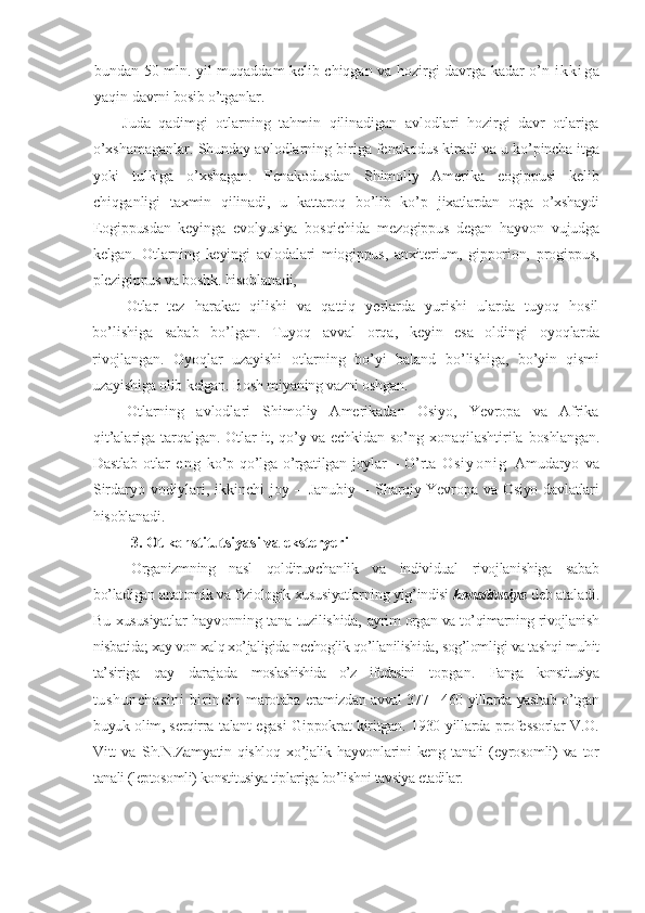 bundan 50 mln. yil muqaddam kelib chiqgan va hozirgi davrga kadar o’n   i k k i g a
yaqin  davrni bosib o’tganlar.
Juda   qadimgi   otlarning   tahmin   qilinadigan   avlodlari   hozirgi   davr   otlariga
o’xshamaganlar. Shunday avlodlarning biriga fenakodus kiradi va u  ko’pincha itga
yoki   tulkiga   o’xshagan.   Fenakodusdan   Shimoliy   Amerika   eogippusi   kelib
chiqganligi   taxmin   qilinadi,   u   kattaroq   bo’lib   ko’p   jixatlardan   otga   o’xshaydi
Eogippusdan   keyinga   evolyusiya   bosqichida   mezogippus   degan   hayvon   vujudga
kelgan.   Otlarning   keyingi   avlodalari   miogippus,   anxiterium,   gipporion,   progippus,
plezigippus va boshk. hisoblanadi,
Otlar   tez   harakat   qilishi   va   qattiq   yerlarda   yurishi   ularda   tuyoq   hosil
bo’lishiga   sabab   bo’lgan.   Tuyoq   avval   orqa,   keyin   esa   oldingi   oyoqlarda
rivojlangan.   Oyoqlar   uzayishi   otlarning   bo’yi   baland   bo’lishiga,   bo’yin   qismi
uzayishiga olib kelgan. Bosh miyaning vazni oshgan.
Otlarning   avlodlari   Shimoliy   Amerikadan   Osiyo,   Yevropa   va   Afrika
qit’alariga tarqalgan. Otlar it, qo’y va echkidan so’ng xonaqilashtirila   boshlangan.
Dastlab  otlar   e n g   ko’p qo’lga o’rgatilgan joylar  – O’rta   O s i y o n i g   Amudaryo   va
Sirdaryo   vodiylari,   ikkinchi   joy   –   Janubiy   –   Sharqiy Yevropa va Osiyo davlatlari
hisoblanadi.3. Ot konstitutsiyasi	 va eksteryeri
Organizmning   nasl   qoldiruvchanlik   va   individual   rivojlanishiga   sabab
bo’ladigan anatomik va fiziologik xususiyatlarning yig’indisi  konstitusiya  deb ataladi.
Bu xususiyatlar hayvonning tana tuzilishida,   ayrim organ va to’qimarning rivojlanish
nisbatida; xay von xalq xo’jaligida  nechoglik qo’llanilishida, sog’lomligi va tashqi muhit
ta’siriga   qay   darajada   moslashishida   o’z   ifodasini   topgan.   Fanga   konstitusiya
tushunchasini   birinchi   marotaba eramizdan avval 377– 460 yillarda yashab o’tgan
buyuk olim, serqirra   talant egasi Gippokrat kiritgan. 1930 yillarda professorlar V.O.
Vitt   va   Sh.N.Zamyatin  qishloq   xo’jalik  hayvonlarini   keng  tanali  (eyrosomli)  va  tor
tanali (leptosomli) konstitusiya tiplariga bo’lishni tavsiya etadilar. 