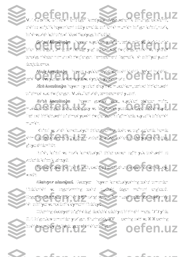 M.F.Kuleshov,   Ch.Darvin   aniqlagan   korrelyativ   o’zgaruvchanlik   qonuniga   asoslanib,
qishloq xo’jalik hayvonlarni oddiy amalda qo’llanish mumkin  bo’lgan ko’pol, nozik,
bo’sh va zich kabi to’rt xil klassifikasiyaga bo’ladilar.
Qo’pol konstitusiya –  hayvon suyaklari yo’g’on, terisi qalin va dag’al   junlar
bilan  qoplangan,  uning  teri   ostidagi   yog’   qatlami   sust  rivojlangan,  boshi   va   oyoqlari
tanasiga nisbatan nomunosib rivojlangan. Temperamenti flegmatik.  Ish qobiliyati yuqori
darajada emas.
Noziq konstitusiya –  hayvon suyaklari ingichka, boshi  k i c h i k ,   bo’yni  ingichka,
terisi nozik va yupqa. Junlari mayda va siyrak, tuyoqlari noziq.
Zich konstitusiya  hayvon oyoqlari chayir va mustahkam, teriosti biriktiruvchi
to’qimasi sust rivojlangan. Muskullari zich, temperamenti yuqori .
Bo’sh   konstitusiya   –   hayvon   gavdasi   katta,   suyaklari   nisbatan   mo’rt,
muskullari   bo’rtgan   lekin   bo’sh,   pay   va   bo’g’imlar   yaqqol   ko’zga   tashlanmaydi.
Teri osti biriktiruvchi to’qimasi yaxshi rivojlangan. Bo’g’imlarda suyuqlik  to’planishi
mumkin.
Ko’pol va   z i c h   konstitusiyali tiplar otlarning dasht  va tog’ zotlarida h amda
shimolda joylashgan mahalliy o’rmon zotlarida ko’zga tashlanadi.Ular  yaylov sharoitiga
g’oyat chidamlidir.  
Bo’sh,   ko’pol   va   nozik   konstitusiyali   tiplar   asosan   og’ir   yuk   toshuvchi   ot
zotlarida ko’prok uchraydi.
Salt miniluvchi (sof qonli, arab, axaltaka) otlar uchun asosan  z i c h   konstitusiya
xosdir.Eksteryer   ahamiyati
.   Eksteryer   –   hayvon konstitusiyasining tashqi tomondan
ifodalanishi   va   organizmning   tashqi   tuzilishi   degan   ma’noni   anglatadi.
Organizmning tashqi tuzilishi esa hozirgi zamon fani nuqtai nazaridan   hayvonning
ish  qobiliyati va nasldorlik kiymatini ifodalaydi.
Otlarning eksteryeri to’g’risidagi dastlabki adabiyot  b i r i n c h i   marta  1717 yilda
G.F.Dolgorukov tomonidan yozilgan. Shuningdek,  X V I I I   asrning  oxiri va XIX asrning
boshida xam bu yo’nalishda qator o’rinishlar bo’lgan. 