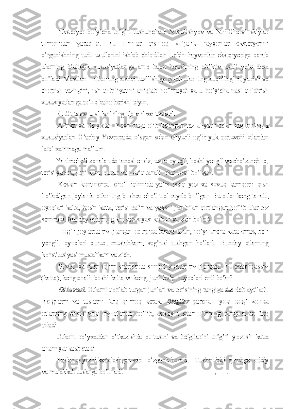 Eksteryer   bo’yicha   to’g’ri   tushuncha   P.N.Kulishyov   va   N.P.Chervinskiylar
tomonidan   yaratildi.   Bu   olimlar   qishloq   xo’jalik   hayvonlar   eksteryerini
o’rganishning   turli   usullarini   ishlab   chiqdilar.   Lekin   hayvonlar   eksteryeriga   qarab
ularning   biologik   xususiyatlariga   aniq   baho   berishning   ob’ktiv   usuli   yo’q   desa
bo’ladi. Masalan – otlarning tashqi tuzilishiga qarab  ularning kuchliligini, yurish va
chopish   tezligini,   ish   qobiliyatini   aniqlab   bo’lmaydi   va   u   bo’yicha   nasl   qoldirish
xususiyatlariga to’liq baho berish  qiyin.
4.  Ot tana tuzilishining tiplari   va tuslari.  
Afrika  va  Osiyodan   Yevropaga  olib  kelingan  tez  allyurli   otlarning  biologik
xususiyatlari G’arbiy Yevropada o’sgan sekin allyurli og’ir yuk   tortuvchi otlardan
farqi xammaga ma’lum. .
Yarimcho’l zonalarida tanasi ensiz, uzun oyoqli, boshi yengil va cho’zinchoq,
terisi yupqa, juni kam, quruq va noziq tanali otlar hosil bo’lgan.
Keskin   kontinental   cho’l   iqlimida   ya’ni   issiq   yoz   va   sovuq   kamqorli   qish
bo’ladigan joylarda otlarning boshqa cho’l tipi paydo bo’lgan. Bu otlar keng  tanali,
oyoqlari kalta, boshi katta, terisi qalin va yaxshi jun bilan qoplangan bo’lib ular tez
semiradi. Bunday otlarning konstitusiyasi ko’pol va  zich bo’ladi.
Tog’li joylarda rivojlangan ot tipida tanasi uzun, bo’yi uncha kata emas, beli
yengil,   oyoqlari   quruq,   mustahkam,   sag’risi   tushgan   bo’ladi.   Bunday   otlarning
konstitusiyasi mustahkam va zich.
Sovuq   va   nam   iqlim   sharoitida   shimoliy   otlar   rivojlangan.   Bu   otlar   massiv
(katta), kengtanali, boshi kalta va keng, juni ko’p, tuyoqlari enli  bo’ladi.
Ot tus lar i .  Otlarni qoplab turgan junlari va terisining rangiga  tus  deb  aytiladi.
Belgilarni   va   tuslarni   farq   qilmoq   kerak.   Belgilar   parcha     yoki   dog’   xolida
otlarning   boshi   yoki   oyoqlarida   bo’lib,   asosiy   tusdan   o’zining   rangi   bilan   farq
qiladi.
Otlarni   ro’yxatdan   o’tkazishda   ot   tusini   va   belgilarini   to’g’ri   y o z i s h   katta
ahamiyat kasb etadi.
Tuslar ot yoshi kattalashgan sari   o’zgarib boradi.   Tuslar  i k k i   guruhga:  oddiy
va murakkab tuslarga bo’linadi.
:        . 