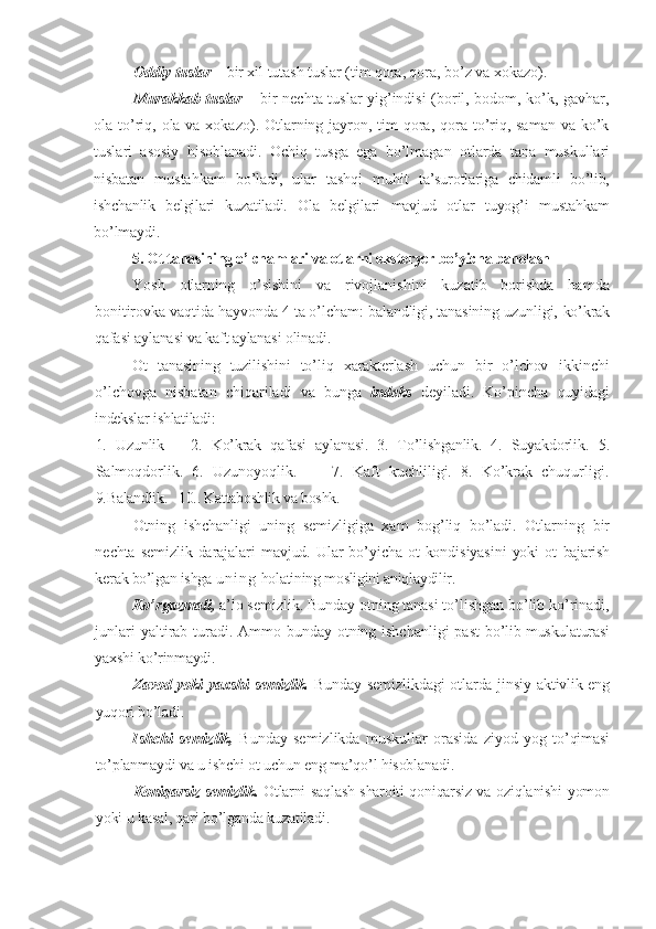 Oddiy tuslar  –  bir xil tutash tuslar (tim qora, qora, bo’z va xokazo). 
Murakkab tuslar   –   bir nechta tuslar yig’indisi (boril, bodom, ko’k, gavhar,
ola to’riq, ola va xokazo). Otlarning jayron, tim qora, qora to’riq, saman va ko’k
tuslari   asosiy   hisoblanadi.   Ochiq   tusga   ega   bo’lmagan   otlarda   tana   muskullari
nisbatan   mustahkam   bo’ladi,   ular   tashqi   muhit   ta’surotlariga   chidamli   bo’lib,
ishchanlik   belgilari   kuzatiladi.   Ola   belgilari   mavjud   otlar   tuyog’i   mustahkam
bo’lmaydi.
5. Ot tanasining o’lchamlari va otlarni eksteryer bo’yicha  baholash
Yosh   otlarning   o’sishini   va   rivojlanishini   kuzatib   borishda   hamda
bonitirovka vaqtida hayvonda 4 ta o’lcham: balandligi, tanasining uzunligi,  ko’krak
qafasi aylanasi va kaft aylanasi olinadi.
Ot   tanasining   tuzilishini   to’liq   xarakterlash   uchun   bir   o’lchov   ikkinchi
o’lchovga   nisbatan   chiqariladi   va   bunga   indeks   deyiladi.   Ko’pincha   quyidagi
indekslar ishlatiladi:
1.   Uzunlik       2.   Ko’krak   qafasi   aylanasi.   3.   To’lishganlik.   4.   Suyakdorlik.   5.
Salmoqdorlik.   6.   Uzunoyoqlik.         7.   Kaft   kuchliligi.   8.   Ko’krak   chuqurligi.
9.Balandlik.   10.. Kattaboshlik va boshk.
Otning   ishchanligi   uning   semizligiga   xam   bog’liq   bo’ladi.   Otlarning   bir
nechta  semizlik  darajalari  mavjud. Ular  bo’yicha ot  kondisiyasini  yoki  ot   bajarish
kerak bo’lgan ishga  u n i n g   holatining mosligini aniqlaydilir.
Ko’rgazmali,  a’lo semizlik. Bunday otning tanasi to’lishgan bo’lib ko’rinadi,
junlari  yaltirab turadi. Ammo bunday otning ishchanligi  past   bo’lib muskulaturasi
yaxshi ko’rinmaydi.
Zavod yoki  yaxshi semizlik.   Bunday semizlikdagi  otlarda jinsiy   aktivlik eng
yuqori bo’ladi.
Ishchi   semizlik,   Bunday   semizlikda   muskullar   orasida   ziyod   yog   to’qimasi
to’planmaydi va u ishchi ot uchun eng ma’qo’l hisoblanadi.
Koniqarsiz semizlik.   Otlarni saqlash sharoiti qoniqarsiz va   oziqlanishi yomon
yoki u kasal, qari bo’lganda kuzatiladi. 