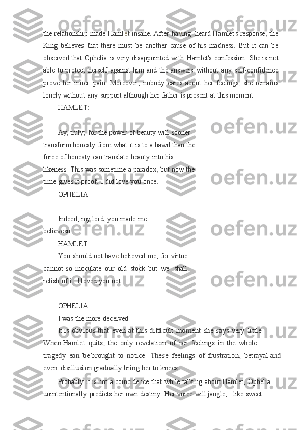 the relationship   made   Ham l e t   insane.   After   h a v ing   heard   Hamlet's  response,   the
King   believes   that   there   must   be   another   cause   of   his   madness.   But   it	
  can   be
observed   that   Ophelia   is   very   disappointed   with   Hamlet's   confession.   She   is	
  not
able   to   protect   herself   against   him   and   the   answers   without   any   self-confidence
prove   her   inner   pain.   Moreover,   nobody   cares   about   her   feelings;   she   remains
lonely   without   any   support   although   her   father   is   present   at   this   moment.
HAMLET:
Ay,   truly;   for   the   power   of   beauty   will   sooner  
transform	
  honesty   from   what   it   is   to   a   bawd   than   the  
force   of
  honesty   can   translate   beauty   into   his  
likeness.   This   was   sometime   a   paradox,   but   now   the  
time   gives   it proof.   I   did	
  love you   once.
OPHELIA:
Indeed,   my   lord,   you   made   me  
believeso.
HAMLET:
You   should   not   ha v e   believed   me;   for   virtue
c annot   so   inoculate   our   old   stock   but   we   . shall
relish   of   it.   I	
  loved   you   not.
OPHELIA:
I   was   the   more   deceived.  	
It is obvious	 that	 even	 at	 this	 difficult	 moment	 she	 says	 very	 little.	 	
When	 Hamlet	 quits,	 the	 only	 revelation	 of	 her	 feelings	 in	 the	 whole	 	
tragedy	 ean	 be	 brought	 to	 notice.	 These	 feelings	 of	 frustration,	 betrayal and	
even	 disillusion	 gradually	 bring	 her	 to	 knees.
Probably   it   is   not   a   coincidence   that   while   talking   about   Hamlet,   Ophelia 
unintentionally   predicts   her   own   destiny.   Her   voice   will   jangle,   "like   sweet 
11 