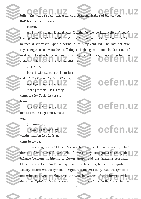 bells",   she   will   be   soon,   "that   unmatch'd   form   and   feature   of   blown   youth"  
that"  blasted   with   ecstasy   ".
Insanity
As   Hilsky   states,   "Hamlet   kills   Ophelia   before   he   kills   Polonius'   body"
Having   experienced   Hamlet's   c ruel   humiliation   and   hearing   about   Hamlet's
murder   of   her   father,   Ophelia   begins   to   feel   very   confused.   She   does   not   have
any
  strength   to   alleviate   her   suffering   and   she   go es   insane.   In   this   state   of
madness,   she	
  reveals   her   opinion   on   young   men   who   are,   according   to   her,   the
epitome of the exploitation and unfaithfulness:
OPHELIA:
Indeed, without an oath, I'll make an 
end on't! By Gis and by Saint Charity,
Alack, and fie for shame!
Young men will do't if they 
come. to't By Cock, they are to 
blame.
Quoth   she,   'Before   you 
tumbled   me,
  You   promis'd   me   to  
wed.'
(He   answers:)
'So   would   I   'a'   done,   by  
yonder   sun,
  An   thou   hadst   not  
come   to   my   bed.	
Hilsky suggests that Ophelia's character is associated with two important	
themes   of   water   and   flowers.   Her   flowers   carry   ambiguous   meaning   that
balance   between   traditional   or   flower   speech   and   the   feminine   sensuality.
Ophelia's violet is a traditional symbol of melancholy, fennel - the symbol of
flattery, columbine	 the symbol of ingratitude and infidelity, rue- the symbol of	
mourning   and   wishes.   However,   the   wreaths   woven   of   wildflowers,   which
decorates   Ophelia's   body   resembling   to   a   bride   of   the   death,   have   obvious
12 
