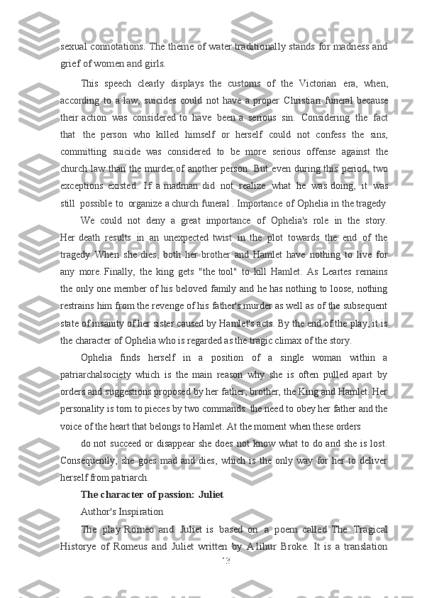 sexual connotations. The theme of water traditionally stands for madness and
grief of women and girls.This   speech   clearly   displays   the   customs   of   the   Victorian   era,   when,
according   to   a   law,   suicides   could   not   have   a   proper   Christian   funeral   because
their action   was   considered   to   have   been   a   serious   sin.   Considering   the   fact
that   the	
  person   who   killed   himself   or   herself   could   not   confess   the   sins,
committing   suicide	
  was   considered   to   be   more   serious   offense   against   the
church   law   than   the   murder	
  of   another   person.   But   even   during   this   period,   two
exceptions   existed.  	
If	  a	  madman   did   not   realize   what   he   was   doing,   it   was
still   possible   to   organize   a	
  church   funeral . Importance   of   Ophelia   in   the tragedy
We   could   not   deny   a   great   importance   of   Ophelia's   role   in   the   story.
Her	
  death   results   in   an   unexpected   twist   in   the   plot   towards   the   end   of   the
tragedy.	
  When   she   dies,   both   her   brother   and   Hamlet   have   nothing   to   live   for
any   more.	
  Finally,   the   king   gets   "the   tool"   to   kill   Hamlet.   As   Leartes   remains
the only one member of his beloved family and he has nothing to loose, nothing
restrains him from the revenge of his father's murder as well as of the subsequent
state of insanity of her sister caused by Hamlet's acts. By the end of the play, it is
the character of Ophelia who is regarded as the tragic climax of the story.
Ophelia   finds   herself   in   a   position   of   a   single   woman   within   a
patriarchalsociety   which   is   the   main   reason   why   she   is   often   pulled   apart   by
orders and suggestions proposed by her father, brother, the King and Hamlet. Her
personality is torn to pieces by two commands: the need to obey her father and the
voice of the heart that belongs to Hamlet. At the moment when these orders
do not   succeed  or  disappear  she   does  not  know  what  to  do and  she  is  lost.
Consequently,   she   goes   mad   and   dies,   which   is   the   only   way   for   her   to   deliver
herself from patriarch.	
The	 character	 of	 passion:	 Juliet	
Author's	 Inspiration	
The	 play   Romeo	 and	 Juliet	 is based	 on	 a poem	 called	 The	 Tragical	
Historye	 of	 Romeus	 and	 Juliet	 written	 by	 A1ihur	 Broke.	 It is a translation
13 
