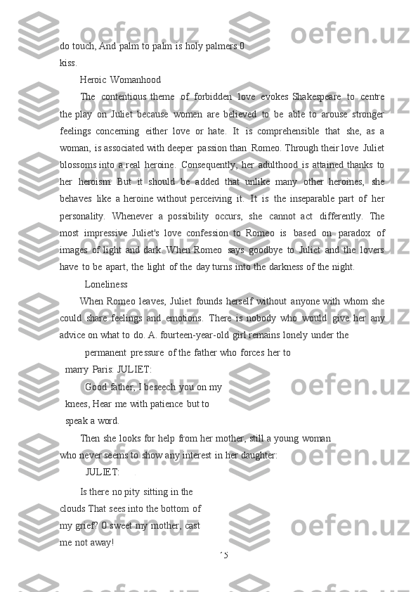 do   touch,  And   palm   to   palm   is   holy   palmers   0  
kiss.
Heroic   Womanhood
The   contentious   theme   of   forbidden   love   evokes   Shakespeare   to   centre
the	
  play   on   Juliet   because   women   are   believed   to   be   able   to   arouse   stronger
feelings   concerning   either   love   or   hate.  	
It  is   comprehensible   that   she,   as   a
woman,   is	
  associated   with deeper   passion   than   Romeo.   Through   their love   Juliet
blossoms
  into   a   real   heroine.   Consequently,   her   adulthood   is   attained   thanks   to
her   heroism.   But   it   should   be   added   that   unlike   many   other   heroines,   she
behaves   like   a   heroine   without   perceiving   it.  	
It  is   the   inseparable   part   of   her
personality.   Whenever   a	
  possibility   occurs,   she   cannot   act   differently.   The
most   impressive   Juliet's   love   confession   to   Romeo   is   based   on   paradox   of
images   of   light   and   dark. When	
  Romeo   says   goodbye   to   Juliet   and   the   lovers
have   to   be   apart,   the   light   of   the   day	
  turns   into   the   darkness   of   the   night.
Loneliness
When   Romeo   leaves,   Juliet   founds   herself   without   anyone with whom she
could   share   feelings   and   emotions.   There   is   nobody   who   would   give   her   any
advice on   what   to   do.   A.   fourteen-year-old   girl   remains   lonely   under   the
permanent   pr e ssure   of   the   father   who   forces   her   to  
marry   Paris:	
  JULIET:
Good   father,   I   beseech   you   on   my  
knees, Hear   me   with   patience   but   to  
speak   a   word.
Then   she   looks   for   help   from   her   mother,   still   a   young   woman  
who   never seems   to   show   any   interest   in   her   daughter:
JULIET: .
Is   there   no   pity   sitting   in   the  
clouds That   sees   into   the   bottom   of 
my   grief?	
 0  sweet   my   mother,   cast  
me   not   away!
15 