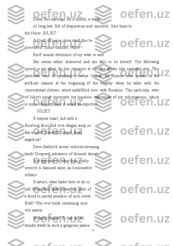 Delay   this   marriage   for   a   month,   a   week;
At   long   last,   full   of   desperation   and   · sincerity,   Julie   tmns   to  
the   Nurse:  JULIET:	
0 God!-0	 nurse,	 how	 shall	 this	 be	 	
prevented?
 Some   comfort,   Nurse.
Brief   sounds   determine   of   my   weal   or   woe.
She   seems   rather   distracted   and   she   fails   to   be   herself.   The   following
speech	
  is   not   usual   for   her   character   at   all.   She   speaks   like   someone   else.   This
particular	
  way   of   speaking   is   rather   typical   for   Romeo   who   speaks   in   the
artificial   manner   at	
  the   beginning   of   the   tragedy   when   he   talks   with   the
conventional   rhetoric   about	
  unfulfilled   love   with   Rosaline.   This   particular   state
of   Juliet's   mind   represents   her	
  hopeless   expression   of   her   subconscious,   which
is   more   complex   than   it   could   be	
  expected   .
JULIET:	
0 
serpent   heart,   hid   with   a  
flow'ring   face! Did   e v er   dragon   keep   so
fair   a   cave?	
  Beautiful   tyrant!   fiend  
angelical!
Dove-feather'd   raven!   wolvish-ravening
lamb!	
  Despised   substance   of   divinest   show!
Just	 opposite	 to	 what	 thou	 justly	 	
seem'st	 A	 damned	 saint,	 an	 honourable	 	
villain!	
0 
nature,   what   hadst   thou   to   do   in  
hell	
  When   thou   didst   bower   the   spirit   of  
a   fiend	
  In   mortal   paradise   of   such   sweet  
flesh? Was   ever   book   containing   such  
vile   matter
So   fairly   bound?  	
0,	  that   deceit  
should   dwell In   such   a   gorgeous   palace
16 