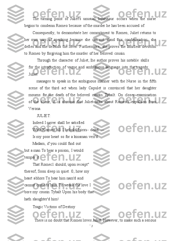 The   turning   point   of   Juliet's   unusual   behaviour   occurs   when   the   nurse
begins  to   condemn   Romeo   because   of   the   murder   he   has   been   accused   of.
Consequently,   to   demonstrate   her   commitment   to   Romeo,   Juliet   returns   to
her	
  own   way   of   speaking   because   she   can   not   stand   this   condemnation;   she
defies   and	
  she   defends   the   lover.   Furthermore,   she   proves   the   limitless   devotion
to   Romeo   by	
  forgiving   him   the   murder   of   her   beloved   cousin.
Through   the   character   of   Juliet,   lhe   author   proves   his   notable   skills
for   the	
  introduction   of   vague   and   ambiguous   language   into   the   tragedy.
Juliet
manages   to   speak   in   the   ambiguous   manner   with   the   Nurse   in   the   fifth
scene   of   the	
  third   act   when   lady   Capulet   is   convinced   that   her   daughter
mourns   for   the   death   of	
  the   beloved   cousin   Tybalt.   On   closer   examination
of   the   scene,   it   is   obvious   that	
  Juliet   talks   about   Romeo's   expulsion   from
Verona.
JULIET:
Indeed   I   never   shall   be   satisfied	
With	 Romeo	 till	 I behold	 him-	 dead	 -
Is   my   poor   heart   so   for   a   kinsman   vex ' d.
Madam,   if   you   could   find   out  
but   a   man	
  To   bear   a   poison,   I   would  
temper   it
That   Romec1   should,   upon   receipt"  
thereof, Soon   sleep   in   quiet.  	
0,	  how   my  
heart   abhors To   hear   him   nam'd   and  
cannot   come   to   him,	
  To   wreak   the   love   I  
bore   my   cousin   Tybalt Upon   his   body   that
hath   slaughter'd   him!
Tragic   Victims   of   Destiny
There is no doubt that Romeo loves Juliet. However, to make such a serious
17 