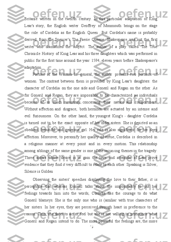 Britanie   written   in   the   twelfth   century.   In   this   particular   adaptation   of   King
Lear's  story,   the   English   writer   Geoffrey   of   Monmouth   brings   on   the   stage
the   role   of   Cordelia   as   the   English   Queen   .   But   Cordelia's   name   is   probably
derived   from   the   Spencer's   The   Faerie   Queene.   Shakespeare   was   not   the   first
writer   who   dramatized	
  the   subject.   The   author   of   a   play   called   The   True
Chronicle   History   of   King   Lear	
  and   his   three   daughters   which   was   performed   in
public   for   the   first   time   around   the	
  year   1594,   eleven   years   before   Shakespeare's
adaptation.
Portrait   of   the   Woman   In   general,   the   author   presents   two   portraits   of
women.   The   contrast	
  between   them   is   provided   by   King   Lear's   daughters:   the
character   of   Cordelia   on	
  the   one   side   and   Goneril   and   Regan   on   the   other.   As
for   Goneril   and   Regan,   they	
  are   impossible   to   be   characterized   as   individuals
because   of   so   much   monotony	
  concerning   their   nature   and   comportment.
Without   affection   and   disgrace,   both	
  heroines   are   actuated   by   an   intense   and
evil   furiousness.   On   the   other   hand,   the	
  youngest   King's   - daughter   Cordelia
is   turned   out   to   be   the   exact   opposite   of   her	
  older   sisters.   She   is   depicted   as   an
obedient,   beautiful   and   generous   girl.   Her   role   is	
  also   significant   for   her   deep
affection.   Moreover,   to   personify   her   quality   of   virtue,	
  Cordelia   is   described   in
a   religious   manner   at   every   point   and   in   every   motion.	
  This   relationship
among   siblings   of   the   same   gender   is   one   of   the   recun-ing   themes in   the   tragedy.
Three   sisters   whose   desire   is   to   gain   the   love   and   attentidn   of   Lear   prove
evidence   that   they   find   it   very   difficult   to   relate   to   each   other. Speaking   is   Silver,
Silence   is   Golden
Observing   the   sisters'   speeches   displaying   the   l o v e   to   their   father,   it   is
perceptible   that   whereas   Goneril   talks   about   the   impossibility   to   put   her
feelings	
  towards   him   into   the   words,   Cordelia   has   the   courage   to   do   what
Goneril   blarneys.	
  She   is   the   only   one   who   is   (amiliar   with   true   characters   of
her   sisters.   In   her   eyes,   they   are   perce i v ed   through   heart   in   preference   to   the
reason.   Thus,   she   dares   to   act	
  or   feel   but   she   is   not   willing   to   pronounce   what
Goneril   and   Regan   intend   to   do.	
  The   more   powerful   the   feelings   are,   the   more
19 