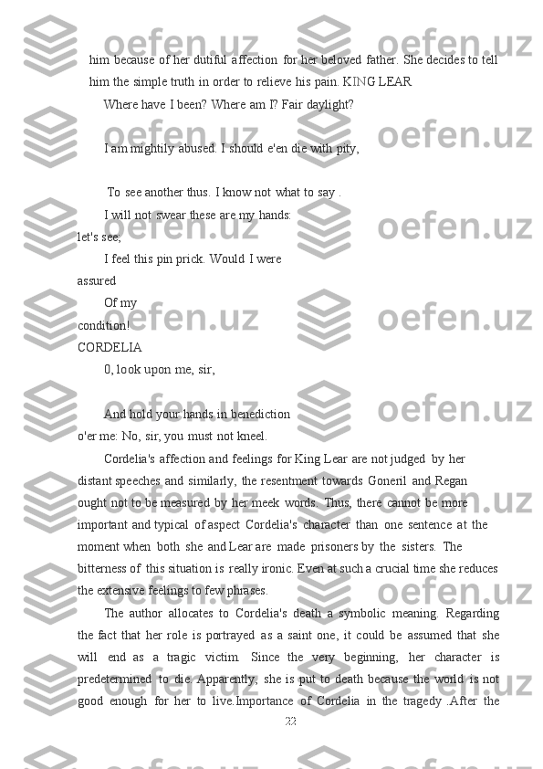 him   because   of   her   dutiful   affection   for   her  beloved   father.   She   decides   to   tell
him   the   simple   truth   in   order   to   relieve   his   pain.  K I N G   LEAR
Where   have   I   been?   Where   am   I?   Fair   daylight?
I   am   mightily   abused.   I   should   e'en   die   with   pity,
 To   see   another   thus.   I   know   not   what   to   say   .
I   will   not   swear   these   are   my   hands:  
let's   see;
I   feel   this   pin   prick.   Would   I   were  
assured
Of my  
condition!	
 
CORDELIA	
0,	 look	 upon	 me,	 sir,
And   hold   your   hands   in   benediction  
o'er   me:	
  No,   sir,   you   must   not   kneel.
Cordelia's   affection   and   feelings   for   King   Lear   are   not   judged   by   her  
distant speeches   and   similarly,   the   resentment   towards   Goneril   and   Regan  
ought   not   to   be	
  measured   by   her   meek   words.   Thus,   there   cannot   be   more  
important   and   typical   of	
  aspect   Cordelia's   character   than   one   sentence   at   the  
moment when   both   she   and	
  Lear are   made   prisoners by   the   sisters.   The  
bitterness of   this situation is   really	
  ironic. Even at such a crucial time she reduces
the extensive feelings to few	
  phrases.
The   author   allocates   to   Cordelia's   death   a   symbolic   meaning.   Regarding
the	
  fact   that   her   role   is   portrayed   as   a   saint   one,   it   could   be   assumed   that   she
will   end	
  as   a   tragic   victim.   Since   the   very   beginning,   her   character   is
predetermined   to   die. Apparently,   she   is   put   to   death   because   the   world   is   not
good   enough   for   her   to   live . Importance   of   Cordelia   in   the   tragedy   . After   the
22 