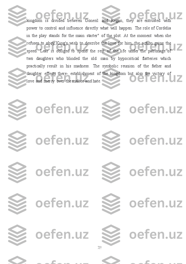 kingdom   is   divided   between   Goneril   and   Regan,   they   are   entrusted   with
power   to   control   and   influence   directly   what   will   happen.   The   role of   Cordelia
in   the   play   stands   for   the   main   starter"   of   the   plot.   At   the   moment   when  she
refuses   to   obey   King's   wish   to   describe   the   love   for   him,   the   action   gains   the
speed.   Lear   is   obliged   to   spend   the   rest   of   the   life   under   the   patronage   of
two	
  daughters   who   blinded   the   old   man   by   hypocritical   flatteries   which
practically   result   in   his   madness.   The   symbolic   reunion   of   the   father   and
daughter   effects   there-   establishment   of   the   kingdom   but   also   the   victory   of
love   and   mercy   over   the	
  malice   and   hate.
23 