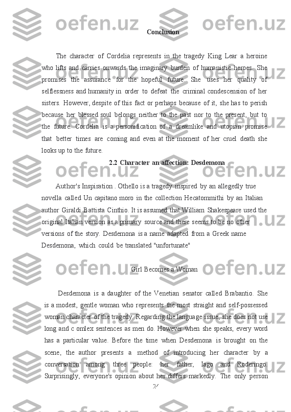 Conclusion
The   character   of   Cordelia   represents   in   the   tragedy   King   Lear   a   heroine
who lifts   and   carries   onwards   the   imaginary   burden   of   humanistic   heroes.   She
promises  the   assurance   for   the   hopeful   future.   She   uses   her   quality   of
selflessness   and	
  humanity   in   order   to   defeat   the   criminal   condescension   of   her
sisters.   However, despite   of   this   fact   or   perhaps   because   of   it,   she   has   to   perish
because   her   blessed	
  soul   belongs   neither   to   the   past   nor   to   the   present,   but   to
the   future.   Cordelia   is   a	
  personification   of   a   dreamlike   and   utopian   promise
that   better   times   are   coming	
  and   even   at   the   moment   of   her   cruel   death   she
looks   up   to   the   future.
2.2   Character   an   affection:   Desdemona	
Author's	 Inspiration
 .  Othello   is   a   tragedy   inspired   by   an   allegedly   true  
novella   called   Un   capitano moro   in   the   collection   Hecatommithi   by   an   Italian  
author   Giraldi   Battista   Cinthio. It   is   assumed   that   William   Shakespeare   used   the  
original   Italian   version   as a	
  primary   source   and   there   seems   to   be   no   other  
versions   of   the   story.   Desdemona   is	
  a   name   adapted   from   a   Greek   name  
Desdemona,   which   could   be   translated	
  "unfortunate"
Girl   Becomes   a   Woman
Desdemona   is   a   daughter   of   the   Venetian   senator   called   Brabantio.   She
is   a	
  modest,   gentle   woman   who   represents   the   most   straight   and   self-possessed
woman	
  character   of   the   tragedy.   Regarding   the   language   issue,   she   does   not   use
long   and   c	
  omlex   sentences   as   men   do.   Howeve r · when   she   speaks,   every   word
has   a   particular	
  value.   Before   the   time   when   Desdemona   is   brought   on   the
scene,   the   author	
  presents   a   method   of   introducing   her   character   by   a
conversation   among   three	
  people:   her   father,   Iago   and   Roderingo.
Surprisingly,   everyone's   opinion   about   her differs   markedly.   The   only   person
24 
