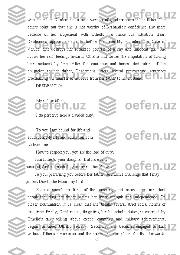 who   considers   Desdemona   to   be   a   woman   of  good   manners   is   her   father.   The
others   point   out   that   she   is   not   worthy   of   Brabantio's   confidence   any   more
because   of   her   elopement   with   Othello.   To   make	
  this   situation   clear,
Desdemona   appears   personally   before   the   assembly   including   the   Duke   of
Venice.   She   destroys   her   idealized   portrait   of   a   shy   and   innocent   girl.	
  She
avows   her   real   feelings   towards   Othello   and   denies   the   imputation   of   having
been   seduced   by   him.   After   the   courteous   and   honest   declaration   of   the
obligation	
  to   her   father,   Desdemona   utters   several   provocative   sentences
proclaiming   the	
  transfer   of   her   love   from   her   father   to   her   husband.
DESDEMONA:
My   noble   father,
I   do   perceive   here   a   divided   duty.
To   you   I   am   bound   for   life   and  
education; My   life   and   education   both  
do   learn   me
How   to   respect   you;   you   are   the   lord   of   duty,
I   am   hitherto   your   daughter.   But   here's   my  
husband, And   so   much   duty   as   my   mother   show'd
To   you,   preferring   you   before   her   father, So   much   I   challenge   that   I   may  
profess	
  Due   t o · the   Moor,   my   lord.
Such   a   speech   in   front   of   the   sovereign   and   many   other   important
people including   her   father   proves   her   inner   strength   and   independence.   On
closer   examination,   it   is   clear   that   she   breaks   several   strict   social   norms   of
that   time.	
  Firstly,   Desdemona,   forgetting   her   household   duties,   is   charmed   by
Othello's   tales	
  telling   about   exotic   countries   and   military   achievements,
begins   to   meet   Othello   secretly.   Secondly,   she   becomes   engaged   to   him
without   father's   permission   and	
  the   marriage   takes   place   shortly   afterwards.
25 