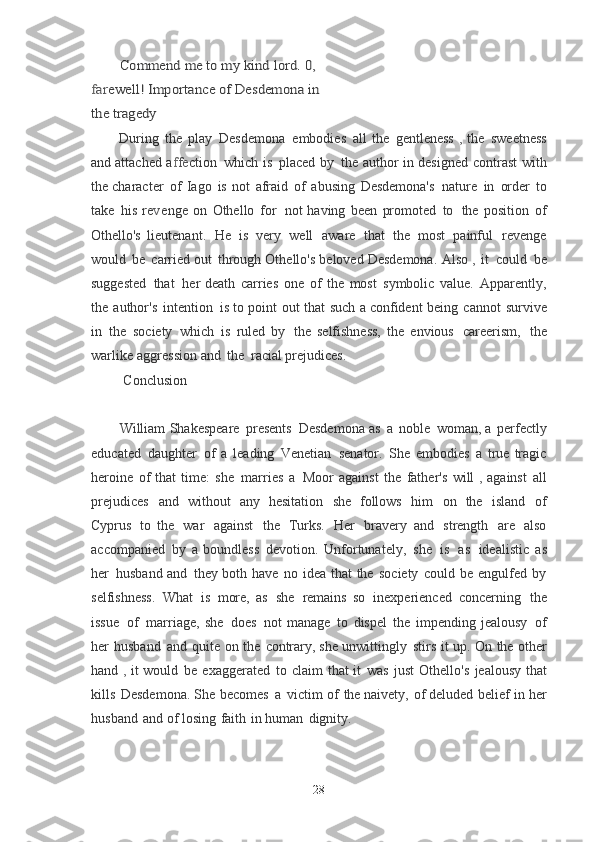 Commend	 me	 to	 my	 kind	 lord.	 0, 	
farewell!	 Importance	 of	 Desdemona	 in	 	
the	 tragedyDuring   the   play   Desdemona   embodies   all   the   gentleness   ,   the   sweetness
and
  attached   a f f e ction   which   is   placed   by   the   author   in   designed   contrast   with
the
  character   of   Iago   is   not   afraid   of   abusing   Desdemona's   nature   in   order   to
take   his	
  r e v enge   on   Othello   for   not   having   been   promoted   to   the   position   of
Othello's
  lieutenant.   He   is   very   well   aware   that   the   most   painful   revenge
would   be   carried out   through   Othello's   beloved   Desdemona.   Also   ,   it   could   be
suggested   that   her	
  death   carries   one   of   the   most   symbolic   value.   Apparently,
the   author's   intention   is	
  to   point   out   that   such   a   confident   being   cannot   survive
in   the   society   which   is   ruled	
  by   the   selfishness,   the   envious   careerism,   the
warlike   aggression   and   the   racial	
  prejudices.
Conclusion
William   Shakespeare   presents   Desdemona   as   a   noble   woman, a   perfectly
educated   daughter   of   a   leading   Venetian   senator.   She   embodies   a   true   tragic
heroine   of   that   time:   she   marries   a   Moor   against   the   father's   will   ,   against   all
prejudices   and   without   any   hesitation   she   follows   him   on   the   island   of
Cyprus   to	
  the   war   against   the   Turks.   Her   bravery   and   strength   are   also
accompanied   by   a	
  boundless   devotion.   Unfortunately,   she   is   as   idealistic   as
her   husband   and   they	
  both   have   no   idea   that   the   society   could   be   engulfed   by
selfishness.   What   is   more,	
  as   she   remains   so   inexperienced   concerning   the
issue   of   marriage,   she   does   not	
  manage   to   dispel   the   impending   jealousy   of
her   husband   and   quite   on   the   contrary, she   unwittingly   stirs   it   up.   On   the   other
hand   ,   it   would   be   exaggerated   to   claim   that	
  it   was   just   Othello's   jealousy   that
kills   Desdemona.   She   becomes   a   victim of   the	
  naivety,   of deluded   belief   in   her
husband   and   of   losing   faith   in   human   dignity.
28 