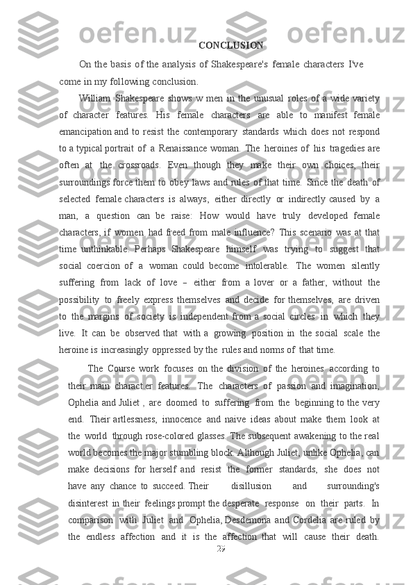 CONCLUSIONOn	 the	 basis	 of	 the	 analysis	 of	 Shakespeare's	 female	 characters	 I've	 	
come	 in	 my	 following	 conclusion.
William   Shakespeare   shows   w   men   in   the   unusual   roles   of   a   wide   variety
of	
  character   features.   His   female   characters   are   able   to   manifest   female
emancipation	
  and   to   resist   the   contemporary   standards   which   does   not   respond
to a typical	
  portrait   of   a   Renaissance   woman.   The   heroines   of   his   tragedies   are
often   at   the	
  crossroads.   Even   though   they   make   their   own   choices,   their
surroundings force	
  them   to   obey   laws   and   rules   of   that   time.   Since   the   death   of
selected   female	
  characters   is   always,   either   directly   or   indirectly   caused   by   a
man,   a   question   can   be   raise:   How   would   have   truly   developed   female
characters, if   women   had   freed	
  from   male   influence?   This   scenario   was   at   that
time   unthinkable.   Perhaps	
  Shakespeare   himself   was   trying   to   suggest   that
social   coercion   of   a   woman   could	
  become   intolerable.   The   women   silently
suffering   from   lack   of   love  	
-  either   from   a	  lover   or   a   father,   without   the
possibility   to   freely   express   themselves   and   decide   for	
  themselves,   are   driven
to   the   margins   of   society   is   independent   from   a   social
  circles   in   which   they
live.  	
It  can   be   observed   that   with   a   growing   position   in   the	  social   scale   the
heroine   is   increasingly   oppressed   by   the   rules   and   norms of   that
  time.
The   Course   work   focuses   on   the   division   of   the   heroines   according   to
their	
  main   charact.er   features.   The   characters   of   passion   and   imagination,
Ophelia   and	
  Juliet   ,   are   doomed   to   suffering   from   the   beginning   to the   very
end.   Their
  artlessness,   innocence   and   naive   ideas   about   make   them   look   at
the   world   through	
  rose-colored glasses. The subsequent awakening to the real
world becomes the   major stumbling block. Although Juliet, unlike Ophelia, can
make   decisions   for   herself   and   resist   the   former   standards,   she   does   not
have   any   chance   to   succeed.	
  Their disillusion   and   surrounding's
disinterest   in   their   feelings prompt the desperate    response    on    their    parts.    In
comparison    with    Juliet    and    Ophelia,  Desdemona   and   Cordelia   are   ruled   by
the   endless   affection   and   it   is   the   affection   that   will   cause   their   death.
29 