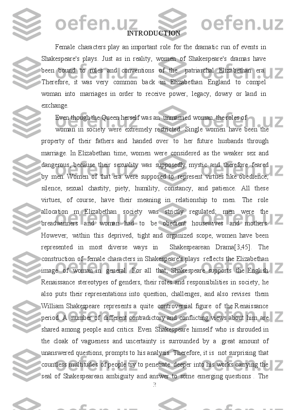 INTRODUCTION
Female   characters   play   an   important   role   for   the   dramatic   run   of   events   in
Shakespeare's   plays.   Just   as   in   reality,   women   of   Shakespeare's   dramas   have
been  bound   to   rules   and   conventions   of   th e _   patriarchal   Elizabethan   era.
Therefore,   it   was	
  very   common   back   in   Elizabethan   England   to   compel
woman   into   marriages   in	
  order   to   receive   power,   legacy,   dowry   or   land   in
exchange.
Even though the Queen herself was an   unmarried woman, the roles of
woman   in   society   were   extremely   restricted.   Single   women   have   been   the
property   of   their   fathers   and   handed   over   to   her   future   husbands   through
marriage.   In	
  Elizabethan   time,   women   were   considered   as   the   weaker   sex   and
dangerous,
  because   their   sexuality   was   supposedly   mystic   and   therefore   feared
by   men.	
  Women   of   that   era   were   supposed   to   represent   virtues   like   obedience,
silence,
  sexual   chastity,   piety,   humility,   constancy,   and   patience.   All   these
virtues,   of   course,   have   their   meaning   in   relationship   to   men.   The   role
allocation   m	
  Elizabethan   society   was   strictly   regulated;   men   were   the
breadwinners   and   woman	
  had   to   be   obedient   housewives   and   mothers.
However,   within   this   deprived,   tight	
  and   organized   scope,   women   have   been
represented   in   most   diverse   ways   in     Shakespearean   Drama[3,45].   The
construction of   female characters in Shakespeare's plays   reflects the   Elizabethan
image   of   woman   in   general.   For   all   that,   Shakespeare   supports   the   English
Renaissance   stereotypes   of   genders,   their   roles   and   responsibilities   in	
  society,   he
also   puts   their   representations   into   question,   challenges,   and   also	
  revises   them
William Shakespeare   represents a   quite   controversial  figure   of   the Renaissance
period. A   number of   different contradictory and conflicting views about   him   are
shared   among   people   and   critics.   Even   Shakespeare   himself   who   is	
  shrouded in
the   cloak   of   vagueness   and   uncertainty   is   surrounded   by   a   . great
  amount   of
unanswered questions, prompts to his analysis. Therefore, it is   not	
  surprising   that
countless   multitudes   of   people   try   to   penetrate   deeper   into   his   works   carrying   the
seal   of   Shakespearean   ambiguity   and   answer   to   some   emerging
  questions   .   The
3 