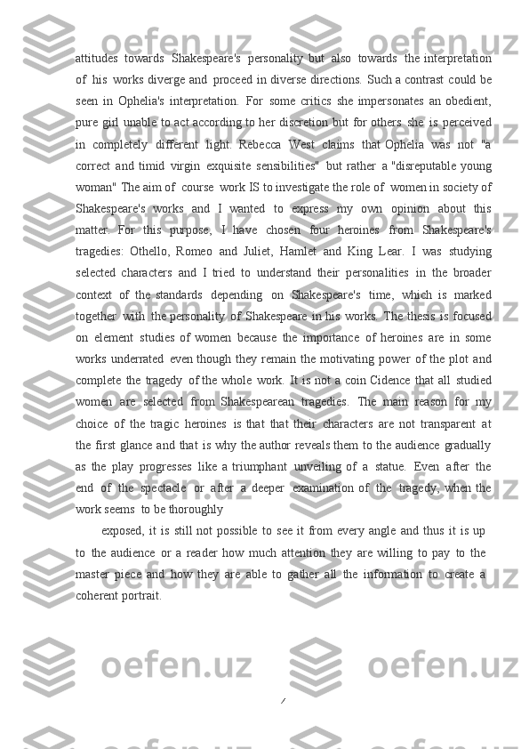 attitudes   towards   Shakespeare's   personality   but   also   towards   the  interpretation
of   his   works   diverge   and   proceed   in   diverse   directions.   Such   a	
  contrast   could   be
seen   in   Ophelia's   interpretation.   For   some   critics   she	
  impersonates   an   obedient,
pure   girl   unable   to   act according   to   her   discretion   but   for	
  others   she   is   perceived
in   completely   different   light.   Rebecca   West   claims   that	
  Ophelia   was   not   "a
correct   and   timid   virgin   exquisite   sensibilities"   but   rather   a   "disreputable   young
woman" The aim of   course   work IS to investigate the role of   women in society of
Shakespeare's   works   and   I   wanted   to   express   my   own   opinion   about   this
matter.	
  For   this   purpose,   I   have   chosen   four   heroines   from   Shakespeare's
tragedies:	
  Othello,   Romeo   and   Juliet,   Hamlet   and   King   Lear.   I   was   studying
selected
  characters   and   I   tried   to   understand   their   personalities   in   the   broader
context   of   the	
  standards   depending   on   Shakespeare's   time,   which   is   marked
together   with   the	
  personality   of   Shakespeare   in   his   works.   The   thesis   is   focused
on   element   studies
  of   women   because   the   importance   of   heroines   are   in   some
works   underrated   even	
  though   they   remain   the   motivating   power   of   the   plot   and
complete   the   tragedy   of
  the   whole   work.  	It  is   not   a   coin Cidence   that   all   studied
women   are   selected   from	
  Shakespearean   tragedies.   The   main   reason   for   my
choice   of   the   tragic   heroines   is	
  that   that   their   characters   are   not   transparent   at
the   first   glance   and   that   is   why   the	
  author   reveals   them   to   the   audience   gradually
as   the   play   progresses   like   a	
  triumphant   unveiling   of   a   statue.   Even   after   the
end   of   the   spectacle   or   after   a	
  deeper   examination   of   the   tragedy,   when   the
work seems   to be thoroughly
exposed,   it   is   still   not   possible   to   see   it   from   every   angle   and   thus   it   is   up
to   the   audience   or   a   reader   how   much   attention   they   are   willing   to   pay   to   the
master   piece	
  and   how   they   are   able   to   gather   all   the   information   to   create   a
coherent   portrait.
4 