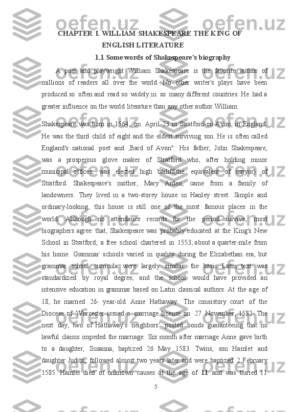 CHAPTER	 I. WILLIAM	 SHAKESPEARE	 THE	 KING	 OF	
ENGLISH	 LITERATURE	
1.1	 Some	 words	 of	 Shakespeare's	 biographyA   poet   and   playwright   William   Shakespeare   is   the   favorite   author   of
millions   of   readers   all   over   the   world.   No   other   writer's   plays   have   been
produced	
  so   often   and   read   so   widely   in   so   many   different   countries.   He   had   a
greater	
  influence   on   the   world   literature   than   any   other   author. William
Shakespeare   was   born   in   1564,   on   April   23   m   Stratford-on-Avon,   in	
  England.
He   was   the   third   child   of   eight   and   the   eldest   surviving   son.   He   is   often   called
England's   national   poet   and   ,Bard   of   Avon".   His   father,   John   Shakespeare,
was   a   prosperous   glove   maker   of   Stratford   who,   after   holding   minor
municipal	
  offices,   was   elected   high   bailiff(the   equivalent   of   mayor)   of
Stratford.
  Shakespeare's   mother,   Mary   Arden,   came   from   a   family   of
landowners.   They   lived	
  in   a   two-storey   house   in   Hanley   street.   Simple   and
ordinary-looking,   this   house   is	
  still   one   of   the   most   famous   places   in   the
world.   Although   no   attendance   records	
  for   the   period   survive,   most
biographers   agree   that,   Shakespeare   was   probably	
  educated   at   the   King's   New
School   in   Stratford,   a   free   school   chartered   in   1553,	
  about   a   quarter-mile   from
his   home.   Grammar   schools   varied   in   quality   during   the	
  El i z abethan   era,   but
grammar   school   curricula   were   largely   similar:   the   basic   Latin	
  text   was
standardized   by   royal   degree,   and   the   school   would   have   provided   an
intensive   education   in   grammar   based   on   Latin   classical   authors. At   the   age   of
18,   he   married   26-   year-old   Anne   Hathaway.   The   consistory	
  court   of   the
Diocese   of   Worcester   issued   a   marriage   license   on   27   November,	
  1582.   The
next   day,   two   of   Hathaway's   neighbors’   posted   bonds   guaranteeing   that	
  no
lawful   claims   impeded   the   marriage.   Six   month   after   marriage   Anne   gave   birth
to   a   daughter,   Susanna,   bapt i z ed   26   May   1583.   Twins,   son   Hamlet   and
daughter	
  Juditn,   followed   almost   two   years   later   and   were   baptized   2   February
1585.   Hamlet   died   of   unknown   causes   at   the   age   of   11   and   was   buried   11
5 