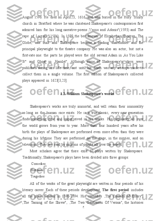 August   1596.   He   died  on   April23,   1616,   and   was   buried   in   the   Holy   Trinity
church   in   Stratford   where   he	
  was   christened   Shakespeare's   contemporaries first
admired   him   for   his   long   narrative poems   ,Venus   and   Adonis"(1593)   and   The
rape   of   Lucrece"(1594).   In   1599   the	
  best-known   of   Elizabethan   theatres,   The
Globe,   was   built   and   Shakespeare   became	
  a   leading   shareholder   and   the
principal   playwright   to   the   theatre   company.   He   was	
  also   an   actor,   but   not a
first-rate   one:   the   parts   he   played   were   the   old   servant Adam   in   ,As   You   Like	
It"	 
and   Ghost   in   ,Hamlet".   Although   some   of   Shakespeare's   plays   were
published   during   his   life   time,   not   until   his   death   was	
  any   attempt   made   to
collect   them   in   a   single   volume.   The   first   edition   of	
  Shakespeare's   collected
plays   appeared   in   1623[3,23].
1.2.   William   Shakespeare's   works
Shakespeare's   works   are   truly   immortal,   and   will   retain   their   immorality
as	
  long   as   the   · human   race exists.   He   is   a   true   classic,   every   new   generation
finds	
  something   new   and   unperceived   in   his   works.   His   popularity   all   over
the   world	
  grows   from   year   to   year.   More   than   four   hundred   years   after   his
birth   the   plays   of Shakespeare   are   performed   even   more often   than   they   were
during   his   lifetime.  They   are   performed   on   the   stage,   in   the   movies,   and   on
television.   They   are   read	
  by   millions   of   people   all   over the   · world.
Most   scholars   agree   that   there   exist   37   plays   written   by   Shakespeare.
Traditionally, Shakespeare's   plays   have   been   divided   into   three   groups:	
  Comedies
 Histories
 
Tragedies
All   of   the   works   of   the   great   playwright   are   written   in   four   periods   of   his
literary   career.   Each   of   these   periods   development.   The   first   period   includes
all   the   p l a y s   written   in   1590-1594.   His   comedies   ,The	
  Comedy   of   Errors",
, The   Taming   of   the   Shrew",   , The   Two   Gentlemen   Of
  Verona",   the   histories
6 