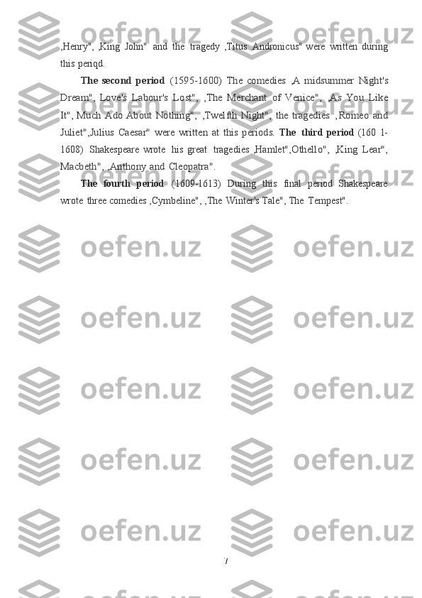 ,Henry", ,King   John"   and   the   tragedy   ,Titus   Andronicus" were   written   during
this   periqd.The	 second	 period	 (1595-1600)	 The	 comedies	 ,A	 midsummer	 Night's	
Dream",	 Love's	 Labour's	 Lost",	 ,The	 Merchant	 of	 Venice",	 ,As	 You	 Like	
It",	 Much	 Ado	 About	 Nothing",	 ,Twelfth	 Night",	 the	 tragedies	  ,	Romeo	 and	
Juliet",Julius	 Caesar"	 were	 written	 at	 this	 periods.  
The   third   period   (160   1-
1608)   Shakespeare   wrote   his   great   tragedies   ,Hamlet",	
Othello",	 ,King	 Lear",	
Macbeth",	 ,Anthony	 and	 Cleopatra".
The   fourth   period   (1609-1613)   During   this   final   period   Shakespeare
wrote   three	
  comedies ,Cymbeline", ,The   Winter's Tale", The   Tempest".	
  
7 