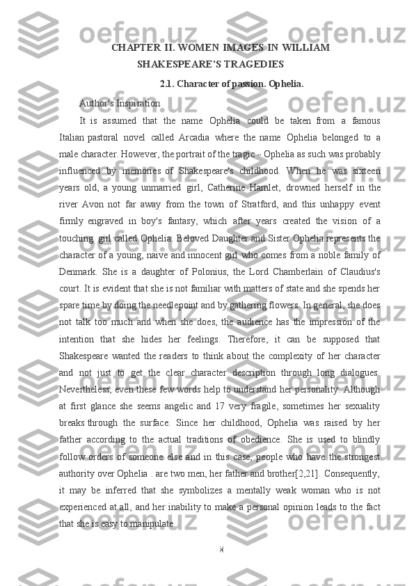 CHAPTER	 II.	 WOMEN	 IMAGES	 IN	 WILLIAM	
SHAKESPEARE'S TRAGEDIES2.1. Character of passion. Ophelia.	
Author's	 Inspiration	
It 
is   assumed   that   the   name   Ophelia   could   be   taken   from   a   famous
Italian pastoral   novel   called   Arcadia   where   the   name   Ophelia   belonged   to   a
male character. However, the portrait of the tragic  	
--  Ophelia as such was probably
influenced   by   memories   of   Shakespeare's   childhood.   When   he   was   sixteen
years   old,   a   young   unmarried   girl,   Catherine   Hamlet,   drowned   herself   in   the
river   Avon   not   far   away   from   the   town   of   Stratford,   and   this   unhappy   event
firmly	
  engraved   in   boy's   fantasy,   which   after   years   created   the   vision   of   a
touching   girl	
  called   Ophelia.   Beloved   Daughter and Sister Ophelia represents the
character of a young, naive and innocent girl who comes from a noble family of
Denmark.   She   is   a   daughter   of   Polonius,   the   Lord   Chamberlain   of   Claudius's
court. It is evident that she is not familiar with matters of state and she spends her
spare time by doing the needlepoint and by gathering flowers. In general, she does
not   talk   too   much   and   when   she   does,   the   audience   has   the   impression   of   the
intention   that   she   hides   her   feelings.   Therefore,   it   can   be   supposed   that
Shakespeare   wanted   the   readers   to   think   about   the   complexity   of   her   character
and   not   just   to   get   the   clear   character   description   through   long   dialogues.
Nevertheless, even these few words help to understand her personality. Although
at   first   glance   she   seems   angelic   and   17   very   fragile,   sometimes   her   sexuality
breaks through  the  surface.  Since  her  childhood,  Ophelia  was  raised  by  her
father   according   to   the   actual   traditions   of   obedience.   She   is   used   to   blindly
follow   orders   of   someone   else   and   in   this   case,   people   who   have   the   strongest
authority over Ophelia . are two men, her father and brother[2,21]. Consequently,
it   may   be   inferred   that   she   symbolizes   a   mentally   weak   woman   who   is   not
experienced at all, and her inability to make a personal  opinion leads to the fact
that she is easy to manipulate.
8 