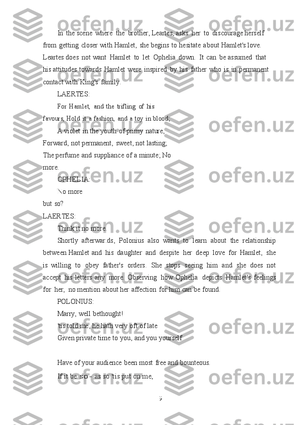 In   the scene   where   the   brother, Leartes, asks   her   to   discourage herself  
from   getting   closer   with   Hamlet,   she   begins   to   hesitate   about   Hamlet's love. 
Leartes   does   not want   Hamlet   to   let   Ophelia   down.  It  can   be assumed   that  
his attitudes   towards   Hamlet   were   inspired   by   his   father   who   is   in   permanent  
contact	
  with   King's   family.
LAERTES:	
For	 Hamlet,	 and	 the	 trifling	 of	 his	 	
favours,	 Hold	 it a fashion,	 and	 a toy	 in	 blood; 
A   violet   in   the   youth   of   primy   nature, 
Forward,   not permanent,   sweet,   not   lasting;	
 
The   perfume   and   suppliance   of   a   minute;	
  No  
more.	
OPHELIA:
N o   more  
but   so?	
 
LAERTES:
Think   it   no   more.
Shortly   afterwar.ds,   Polonius   also   wants   to   learn   about   the   relationship
between Hamlet   and   his   daughter   and   despite   her   deep   love   for   Hamlet,   she
is	
  willing   to   obey   father's   orders.   She   stops   seeing   him   and   she   does   not
accept   his	
  letters   any   more.   Observing   how   Ophelia   depicts   Hamlet's   feelings
for   her,   no mention   about her   affection   for   him   can   be   found.
POLONIUS:
Marry,   well   bethought!
'tis   told   me,   he   hath   very   oft   of   late
Given   private   time   to   you,   and   you   yourself
Have   of   your   audience   been   most   free   and   bounteous.	
If it be	 so-	 as	 so	 'tis	 put	 on	 me,
9 