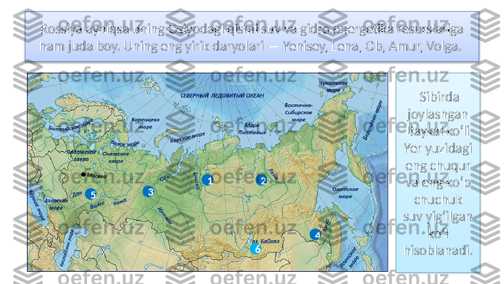 Rossiya ayniqsa uning Osiyodagi qismi suv va gidro energetika resurslariga
ham juda boy. Uning eng yirik daryolari — Yenisey, Lena, Ob, Amur, Volga. 
1
3 2
5
4   Sibirda 
joylashgan 
Baykal ko‘li 
Yer yuzidagi 
eng chuqur 
va eng ko‘p 
chuchuk
suv yig‘ilgan 
ko‘l 
hisoblanadi.6   