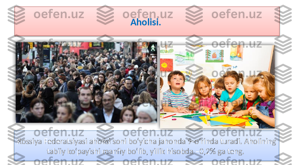 Aholisi. 
Rossiya Federatsiyasi aholisi soni bo‘yicha jahonda 9-o‘rinda turadi. Aholining 
tabiiy ko‘payishi manfiy bo‘lib, yillik hisobda –0,2% ga teng.      