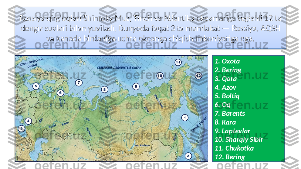 Rossiya qirg‘oqlari Shimoliy Muz, Tinch va Atlantika okeanlariga tegishli 12 ta 
dengiz suvlari bilan yuviladi. Dunyoda faqat 3 ta mamlakat — Rossiya, AQSH 
va Kanada birdaniga uchta okeanga chiqish imkoniyatiga ega.
1. Oxota
2. Bering
3. Qora
4. Azov
5. Boltiq
6. Oq
7. Barents
8. Kara
9. Laptevlar
10. Sharqiy Sibir
11. Chukotka
12. Bering   