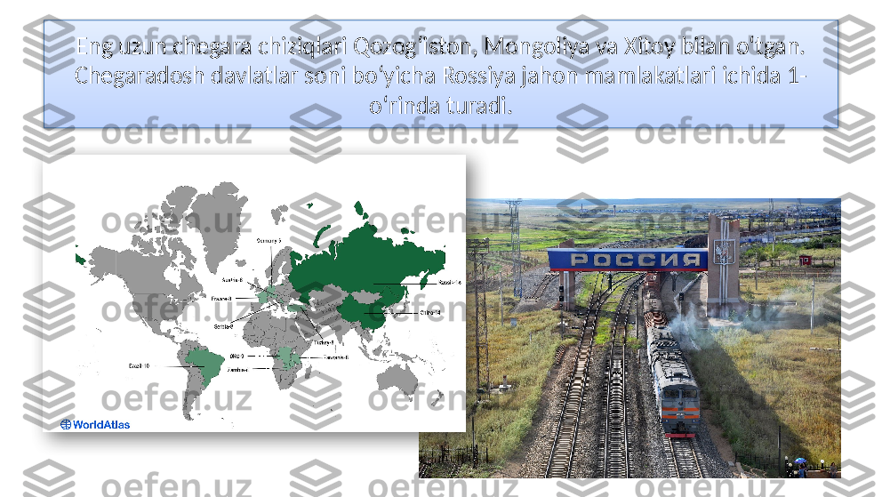 Eng uzun chegara chiziqlari Qozog‘iston, Mongoliya va Xitoy bilan o‘tgan. 
Chegaradosh davlatlar soni bo‘yicha Rossiya jahon mamlakatlari ichida 1-
o‘rinda turadi.   