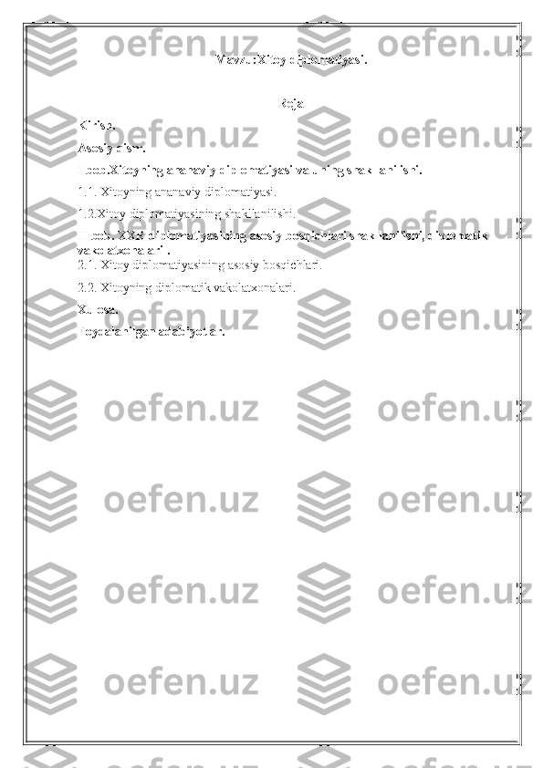 Mavzu:Xitoy diplomatiyasi.
Reja
Kirish.
Asosiy qism.
I bob.Xitoyning ananaviy diplomatiyasi va uning shakllanilishi.
1.1. Xitoyning ananaviy diplomatiyasi.
1.2.Xitoy diplomatiyasining shakllanilishi.
II bob. XXR diplomatiyasining asosiy bosqichlari shakllanilishi, diplomatik 
vakolatxonalari .
2.1. Xitoy diplomatiyasining asosiy bosqichlari.
2.2. Xitoyning diplomatik vakolatxonalari.
Xulosa.
Foydalanilgan adabiyotlar. 